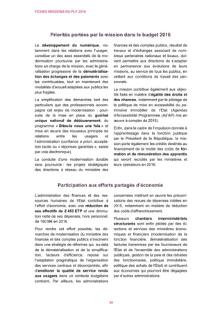 FICHES MISSIONS DU PLF 2016
34
Priorités portées par la mission dans le budget 2016
Le développement du numérique, no-
tamment dans les relations avec l’usager,
constitue un des axes essentiels de la mo-
dernisation poursuivie par les administra-
tions en charge de la mission, avec la géné-
ralisation progressive de la dématérialisa-
tion des échanges et des paiements avec
les contribuables, tout en maintenant des
modalités d'accueil adaptées aux publics les
plus fragiles.
La simplification des démarches tant des
particuliers que des professionnels accom-
pagne cet enjeu de modernisation : pour-
suite de la mise en place du guichet
unique national de dédouanement, du
programme « Dites-le nous une fois » et
mise en œuvre des nouveaux principes de
relations entre les usagers et
l’administration (confiance a priori, accepta-
tion tacite ou « réponses garanties », saisie
par voie électronique).
La conduite d’une modernisation durable
sera poursuivie : les projets stratégiques
des directions à réseau du ministère des
finances et des comptes publics, résultat de
travaux et d’échanges associant de nom-
breux partenaires nationaux et locaux, doi-
vent permettre aux directions de s’adapter
en permanence aux évolutions de leurs
missions, au service de tous les publics, en
veillant aux conditions de travail des per-
sonnels.
La mission contribue également aux objec-
tifs fixés en matière d’égalité des droits et
des chances, notamment par le pilotage de
la politique de mise en accessibilité du pa-
trimoine immobilier de l'Etat (Agendas
d’Accessibilité Programmée (Ad’AP) mis en
œuvre à compter de 2016).
Enfin, dans le cadre de l’impulsion donnée à
l’apprentissage dans la fonction publique
par le Président de la République, la mis-
sion porte également les crédits destinés au
financement de la moitié des coûts de for-
mation et de rémunération des apprentis
qui seront recrutés par les ministères et
leurs opérateurs en 2016.
Participation aux efforts partagés d’économie
L’administration des finances et des res-
sources humaines de l’Etat contribue à
l’effort d’économie, avec une réduction de
ses effectifs de 2 453 ETP et une diminu-
tion nette de ses dépenses, hors personnel,
de 190 M€ en 2016.
Pour rendre cet effort possible, les dé-
marches de modernisation du ministère des
finances et des comptes publics s’inscrivent
dans une stratégie de réformes qui, au-delà
de la dématérialisation et de la simplifica-
tion, facteurs d'efficience, repose sur
l’adaptation pragmatique de l’organisation
des services centraux et déconcentrés, afin
d'améliorer la qualité de service rendu
aux usagers dans un contexte budgétaire
contraint. Par ailleurs, les administrations
concernées mettront en œuvre les préconi-
sations des revues de dépenses initiées en
2015, notamment en matière de réduction
des coûts d'affranchissement.
Plusieurs chantiers interministériels
structurants sont enfin pilotés par des di-
rections et services des ministères écono-
miques et financiers (modernisation de la
fonction financière, dématérialisation des
factures transmises par les fournisseurs de
l'Etat et de l'ensemble des administrations
publiques, gestion de la paie et des retraites
des fonctionnaires, politique immobilière,
politique des achats de l’Etat) et contribuent
aux économies qui pourront être dégagées
par d’autres administrations.
 