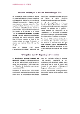 FICHES MISSIONS DU PLF 2016
36
Priorités portées par la mission dans le budget 2016
Le contexte de pression migratoire accrue
au niveau européen a conduit le gouverne-
ment à apporter dès juin 2015 une réponse
globale à travers le plan « Répondre au défi
des migrations : respecter les droits – faire
respecter le droit ». Dans ce contexte et afin
de maintenir l’objectif d’un délai moyen de
traitement des dossiers de demande d’asile
par l’OFPRA de 90 jours à la fin de l’année
2017, la subvention versée à l’OFPRA est
accrue. Elle rend possible un renforcement
temporaire des effectifs de l’office décidé
dès 2015 pour résorber le stock de de-
mandes d’asile en cours d’instruction et
assurer les missions d’état-civil pour les
réfugiés.
Dans ce contexte, 4 000 places
d’hébergement d’urgence à destination des
demandeurs d’asile seront créées ainsi que
500 places de centre provisoire
d’hébergement à destination des réfugiés.
Une allocation spécifique pour les de-
mandeurs d’asile, familialisée, sera créée
en remplacement de l’allocation temporaire
d’attente. Le transfert de sa gestion à
l’Office français de l’immigration et de
l’intégration (OFII), en charge du dispositif
national d’accueil des demandeurs d’asile,
devrait permettre d’améliorer son pilotage.
Par ailleurs, l’OFII adaptera et rationalisera
ses missions. Sa subvention sera accrue
afin d’assurer la mise en œuvre des gui-
chets uniques d’accueil des demandeurs
d’asile et de renforcer la politique de pro-
motion des aides au retour et à la réinser-
tion.
Participation aux efforts partagés d’économie
La réduction du délai de traitement des
demandes d’asile doit permettre de maîtri-
ser le coût des dispositifs d’intervention en
faveur des demandeurs d’asile, notamment
de l’allocation à destination des deman-
deurs d’asile (ADA).
Par ailleurs, la mise en place d’une orienta-
tion directive des demandeurs d’asile vise à
mettre fin à la concentration des deman-
deurs sur certaines parties du territoire.
Cela permettra d’augmenter le taux
d’occupation des logements dédiés dispo-
nibles ainsi que de limiter le recours trop
fréquent à des places d’hébergement
d’urgence, coûteuses et inadaptées.
En outre, les dispositifs d’hébergement des
demandeurs d’asile et des réfugiés seront
rationalisés.
 