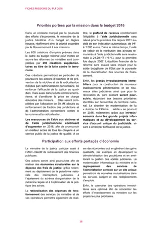 FICHES MISSIONS DU PLF 2016
38
Priorités portées par la mission dans le budget 2016
Dans un contexte marqué par la poursuite
des efforts d’économies, le ministère de la
justice bénéficie d’un budget en légère
hausse, réaffirmant ainsi la priorité accordée
par le Gouvernement à ses missions.
Les 650 créations d’emplois prévues dans
le cadre du budget triennal pour mettre en
œuvre les réformes du ministère sont com-
plétées par 293 créations supplémen-
taires au titre de la lutte contre le terro-
risme.
Ces créations permettront en particulier de
poursuivre les actions d’insertion et de pré-
vention de la récidive et de la radicalisation
menées par l’administration pénitentiaire, de
renforcer l’efficacité de la justice au quoti-
dien, mais aussi dans la lutte contre le terro-
risme, et d’améliorer la prise en charge
éducative des mineurs. Elles seront com-
plétées par l’allocation de 50 M€ alloués au
renforcement de l’action des juridictions et
de l’administration pénitentiaire contre le
terrorisme et la radicalisation.
Les ressources de l’aide aux victimes et
de l’aide juridictionnelle continuent
d’augmenter en 2016, afin de promouvoir
un meilleur accès de tous les citoyens à un
service public de la justice de qualité. A ce
titre, le plafond de revenus conditionnant
l’éligibilité à l’aide juridictionnelle sera
relevé pour la première fois depuis 2001 au-
delà de son indexation automatique, de 941
à 1 000 euros. Dans le même temps, l’unité
de valeur de la rétribution des avocats ré-
munérés à l’aide juridictionnelle sera revalo-
risée à 24,20 HT (+8 %), pour la première
fois depuis 2007. L’équilibre financier de la
réforme sera assuré sans impact pour le
solde budgétaire de l’Etat par la poursuite
de la diversification des sources de finan-
cement.
Enfin, les grands investissements immo-
biliers pour la construction de nouveaux
établissements pénitentiaires et de nou-
veaux sites judiciaires ainsi que pour la
rénovation du parc existant seront pour-
suivis, répondant aux besoins prioritaires
identifiés sur l’ensemble du territoire natio-
nal. Le chantier de modernisation de la
« Justice du XXIème siècle » se poursuit
en 2016, notamment grâce aux investis-
sements dans les grands projets infor-
matiques et au développement du ser-
vice d’accueil unique du justiciable, vi-
sant à améliorer l’efficacité de la justice.
Participation aux efforts partagés d’économie
Le ministère de la justice participe aussi à
l’effort collectif de redressement des finances
publiques.
Des actions seront ainsi poursuivies afin de
réaliser des économies structurelles sur la
dépense des frais de justice, grâce notam-
ment au déploiement de la plateforme natio-
nale des interceptions judiciaires, à
l’ajustement du schéma d’organisation de la
médecine légale et à l’optimisation de la poli-
tique des achats.
La rationalisation des dépenses de fonc-
tionnement des services du ministère et de
ses opérateurs permettra également de réali-
ser des économies tout en générant des gains
qualitatifs, par exemple en développant la
dématérialisation des procédures et en amé-
liorant la gestion des scellés judiciaires. La
modernisation informatique du ministère et le
regroupement des services de
l’administration centrale sur un site unique
permettront de nouvelles mutualisations dans
les services support et des redéploiements
d’emplois.
Enfin, le calendrier des opérations immobi-
lières sera optimisé afin de concentrer les
efforts d’investissement du ministère sur les
projets les plus prioritaires.
 