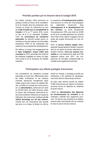 FICHES MISSIONS DU PLF 2016
42
Priorités portées par la mission dans le budget 2016
En matière d’emploi, l’Etat poursuivra sa
politique menée en faveur de la compétitivi-
té et de l’emploi dans les entreprises ultra-
marines au moyen du relèvement du taux
de crédit d’impôt pour la compétitivité et
l’emploi à 9 % au 1
er
janvier 2016, contre
un taux de 6 % en métropole. Parallèle-
ment, les exonérations de cotisations
patronales de sécurité sociale seront re-
centrées sur les bas salaires, les très petites
entreprises (TPE) et les entreprises des
secteurs à haut potentiel de développement.
Par ailleurs, le niveau des engagements de
la ligne budgétaire unique (LBU) sera
reconduit en 2016, permettant de confirmer
les politiques engagées en faveur du loge-
ment social et de la résorption de l’habitat
insalubre.
Le programme d’investissements publics,
sera poursuivi en 2016 afin d’accompagner
les collectivités d’outre-mer dans
l’aménagement et le développement de
leur territoire. Le fonds exceptionnel
d’investissement (FEI) sera doté de 40 M€
en AE et la nouvelle génération de contrats
entre l’Etat et les régions engagera dans la
durée des projets structurants sur ces col-
lectivités.
Enfin, le service militaire adapté (SMA),
dispositif original destiné à faciliter l’insertion
dans la vie active de jeunes ultramarins en
situation d’échec, verra ses moyens con-
solidés en vue d’atteindre la cible de 6 000
stagiaires prévue pour 2017. Les pro-
grammes de formation professionnelle en
mobilité seront également renforcés.
Participation aux efforts partagés d’économie
Les exonérations de cotisations sociales
patronales en outre-mer, différenciées selon
les tailles d’entreprise et les secteurs
d’activité, demeurent actuellement appli-
cables jusqu’à des niveaux de salaires éle-
vés, où l’effet sur l’emploi est moins pronon-
cé. La rationalisation, portée dans le cadre
du PLFSS 2016, de l’effort financier public
en faveur des entreprises ultramarines en-
tend ainsi améliorer l’efficience et l’équité de
l’allocation des ressources publiques en les
ciblant davantage sur les bas salaires,
compte tenu de l’importance plus grande
que joue, à ce niveau, le facteur du coût du
travail sur l’emploi. L’avantage accordé aux
entreprises à fort potentiel de développe-
ment sera dans le même temps renforcé.
Au total, cette réforme permet de réaliser
75 M€ d’économies par rapport à l’évolution
qu’aurait connue la dépense en l’absence
de toute mesure.
L’effort de rationalisation des dépenses
de fonctionnement du ministère et de
l’opérateur LADOM sera également pour-
suivi. Ce dernier sera transformé en établis-
sement public administratif afin de conforter
la mise en œuvre de ses missions.
 