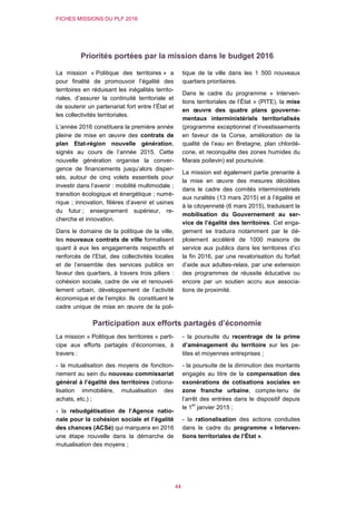 FICHES MISSIONS DU PLF 2016
44
Priorités portées par la mission dans le budget 2016
La mission « Politique des territoires » a
pour finalité de promouvoir l’égalité des
territoires en réduisant les inégalités territo-
riales, d’assurer la continuité territoriale et
de soutenir un partenariat fort entre l’État et
les collectivités territoriales.
L’année 2016 constituera la première année
pleine de mise en œuvre des contrats de
plan Etat-région nouvelle génération,
signés au cours de l’année 2015. Cette
nouvelle génération organise la conver-
gence de financements jusqu’alors disper-
sés, autour de cinq volets essentiels pour
investir dans l’avenir : mobilité multimodale ;
transition écologique et énergétique ; numé-
rique ; innovation, filières d’avenir et usines
du futur ; enseignement supérieur, re-
cherche et innovation.
Dans le domaine de la politique de la ville,
les nouveaux contrats de ville formalisent
quant à eux les engagements respectifs et
renforcés de l’Etat, des collectivités locales
et de l’ensemble des services publics en
faveur des quartiers, à travers trois piliers :
cohésion sociale, cadre de vie et renouvel-
lement urbain, développement de l’activité
économique et de l’emploi. Ils constituent le
cadre unique de mise en œuvre de la poli-
tique de la ville dans les 1 500 nouveaux
quartiers prioritaires.
Dans le cadre du programme « Interven-
tions territoriales de l’État » (PITE), la mise
en œuvre des quatre plans gouverne-
mentaux interministériels territorialisés
(programme exceptionnel d’investissements
en faveur de la Corse, amélioration de la
qualité de l’eau en Bretagne, plan chlordé-
cone, et reconquête des zones humides du
Marais poitevin) est poursuivie.
La mission est également partie prenante à
la mise en œuvre des mesures décidées
dans le cadre des comités interministériels
aux ruralités (13 mars 2015) et à l’égalité et
à la citoyenneté (6 mars 2015), traduisant la
mobilisation du Gouvernement au ser-
vice de l’égalité des territoires. Cet enga-
gement se traduira notamment par le dé-
ploiement accéléré de 1000 maisons de
service aux publics dans les territoires d’ici
la fin 2016, par une revalorisation du forfait
d’aide aux adultes-relais, par une extension
des programmes de réussite éducative ou
encore par un soutien accru aux associa-
tions de proximité.
Participation aux efforts partagés d’économie
La mission « Politique des territoires » parti-
cipe aux efforts partagés d’économies, à
travers :
- la mutualisation des moyens de fonction-
nement au sein du nouveau commissariat
général à l’égalité des territoires (rationa-
lisation immobilière, mutualisation des
achats, etc.) ;
- la rebudgétisation de l’Agence natio-
nale pour la cohésion sociale et l’égalité
des chances (ACSé) qui marquera en 2016
une étape nouvelle dans la démarche de
mutualisation des moyens ;
- la poursuite du recentrage de la prime
d’aménagement du territoire sur les pe-
tites et moyennes entreprises ;
- la poursuite de la diminution des montants
engagés au titre de la compensation des
exonérations de cotisations sociales en
zone franche urbaine, compte-tenu de
l’arrêt des entrées dans le dispositif depuis
le 1
er
janvier 2015 ;
- la rationalisation des actions conduites
dans le cadre du programme « Interven-
tions territoriales de l’État ».
 