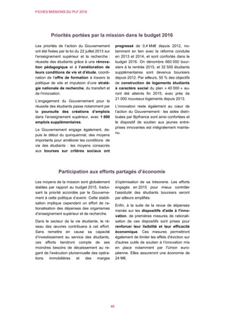 FICHES MISSIONS DU PLF 2016
46
Priorités portées par la mission dans le budget 2016
Les priorités de l’action du Gouvernement
ont été fixées par la loi du 22 juillet 2013 sur
l’enseignement supérieur et la recherche :
réussite des étudiants grâce à une rénova-
tion pédagogique et à l’amélioration de
leurs conditions de vie et d’étude, coordi-
nation de l’offre de formation à travers la
politique de site et impulsion d’une straté-
gie nationale de recherche, du transfert et
de l’innovation.
L’engagement du Gouvernement pour la
réussite des étudiants passe notamment par
la poursuite des créations d’emplois
dans l’enseignement supérieur, avec 1 000
emplois supplémentaires.
Le Gouvernement engage également, de-
puis le début du quinquennat, des moyens
importants pour améliorer les conditions de
vie des étudiants : les moyens consacrés
aux bourses sur critères sociaux ont
progressé de 0,4 Md€ depuis 2012, no-
tamment en lien avec la réforme conduite
en 2013 et 2014, et sont confortés dans le
budget 2016. On dénombre 660 000 bour-
siers à la rentrée 2015, et 32 500 étudiants
supplémentaires sont devenus boursiers
depuis 2012. Par ailleurs, 50 % des objectifs
de construction de logements étudiants
à caractère social du plan « 40 000 » au-
ront été atteints fin 2015, avec près de
21 000 nouveaux logements depuis 2013.
L’innovation reste également au cœur de
l’action du Gouvernement : les aides distri-
buées par Bpifrance sont ainsi confortées et
le dispositif de soutien aux jeunes entre-
prises innovantes est intégralement mainte-
nu.
Participation aux efforts partagés d’économie
Les moyens de la mission sont globalement
stables par rapport au budget 2015, tradui-
sant la priorité accordée par le Gouverne-
ment à cette politique d’avenir. Cette stabili-
sation implique cependant un effort de ra-
tionalisation des dépenses des organismes
d’enseignement supérieur et de recherche.
Dans le secteur de la vie étudiante, le ré-
seau des œuvres contribuera à cet effort.
Sans remettre en cause sa capacité
d’investissement au service des étudiants,
ces efforts tiendront compte de ses
moindres besoins de décaissement au re-
gard de l’exécution pluriannuelle des opéra-
tions immobilières et des marges
d’optimisation de sa trésorerie. Les efforts
engagés en 2015 pour mieux contrôler
l’assiduité des étudiants boursiers seront
par ailleurs amplifiés.
Enfin, à la suite de la revue de dépenses
menée sur les dispositifs d'aide à l'inno-
vation, de premières mesures de rationali-
sation de ces dispositifs sont prises pour
renforcer leur lisibilité et leur efficacité
économique. Ces mesures permettront
également de limiter les effets d'éviction sur
d'autres outils de soutien à l’innovation mis
en place notamment par l’Union euro-
péenne. Elles assureront une économie de
24 M€.
 