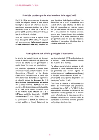 FICHES MISSIONS DU PLF 2016
48
Priorités portées par la mission dans le budget 2016
En 2016, l’État accompagnera la décrois-
sance des régimes fermés et fera évoluer
les régimes ouverts en cohérence avec les
orientations générales décidées par le Gou-
vernement dans le cadre de la loi du 20
janvier 2014 garantissant l’avenir et la jus-
tice du système de retraites.
Ainsi, en ce qui concerne le régime de re-
traite des agents SNCF et RATP, se pour-
suit un mouvement d’alignement progres-
sif des paramètres des deux régimes sur
ceux du régime de la fonction publique. Les
dispositions de la loi du 9 novembre 2010
portant réforme des retraites ont d’ores et
déjà été transposées aux régimes concer-
nés par des décrets d’application parus en
2011. En particulier, les régimes spéciaux
ouverts sont concernés par l’augmentation
progressive de la durée d’assurance, ainsi
que par la hausse des taux de cotisations
salariales et patronales, décidées dans le
cadre de la réforme de 2014.
Participation aux efforts partagés d’économie
La priorité du budget triennal est de pour-
suivre la maîtrise des coûts de gestion des
caisses de retraite tout en garantissant la
qualité du service rendu aux bénéficiaires.
Les principaux régimes de la mission voient
ainsi leurs frais de gestion encadrés par des
Conventions d’Objectifs et de Gestion
(COG) qui s’inscrivent dans le cadre d’un
effort transversal demandé aux organismes
de sécurité sociale de diminuer de 15 %
leurs frais de fonctionnement sur quatre
ans (à titre d’exemple, - 15 M€ sur les deux
dernières COG négociées avec la CANSSM
et la CPRP SNCF, dont - 4,5 M€ en 2016)
et de réduire leurs effectifs de 2 % à
2,5 % par an (à titre d’exemple, - 125 ETP
sur ces deux COG, dont - 30 en 2016).
La participation à l’effort de maîtrise des
emplois publics se traduit également par
une diminution de 8 ETPT sur l’opérateur de
la mission, l’ENIM (Établissement national
des invalides de la marine).
Par ailleurs, dans le but de soulager la tré-
sorerie de la caisse de retraite de la SNCF,
les pensions des anciens agents de
l’entreprise seront versées mensuellement
et non plus trimestriellement à partir du 1
er
janvier 2016, ce qui permet de générer une
économie d’environ 15 M€.
Enfin, dans le cadre de la réforme des mo-
dalités de revalorisation des prestations
sociales portée en PLF et PLFSS 2016, les
revalorisations annuelles de l’ensemble des
prestations sociales portées par la mission
seront effectuées sur la base des dernières
données d’inflation (hors tabac) publiées et
appréciées en moyenne annuelle glissante
sur les douze derniers mois.
 