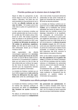 FICHES MISSIONS DU PLF 2016
52
Priorités portées par la mission dans le budget 2016
Depuis le début du quinquennat, et plus
encore depuis le mois de janvier 2015, la
mission « Sécurités » fait partie des mis-
sions prioritaires du Gouvernement et voit, à
ce titre, ses effectifs renforcés sur son
cœur de métier : 732 emplois seront ainsi
créés dans la police et la gendarmerie na-
tionales.
La lutte contre le terrorisme constitue une
priorité opérationnelle des forces de sécuri-
té : au-delà des 405 emplois prévus initia-
lement en 2015, 500 emplois supplémen-
taires de policiers et de gendarmes ont été
créés. Cet effort se poursuit en 2016, avec
la création de 548 postes de policiers et
184 postes de gendarmes supplémen-
taires, dont 445 dans le cadre du plan de
lutte antiterroriste décidé par le Premier
ministre en 2015.
Cette augmentation des effectifs
s’accompagne également d’un accroisse-
ment des moyens des forces de sécurité.
En 2016, ce sont 67 M€ de crédits de fonc-
tionnement et d’investissement supplémen-
taires qui sont prévus au titre du plan de
lutte antiterroriste pour renforcer les capaci-
tés des forces de sécurité intérieure, no-
tamment pour les équipements technolo-
giques et les systèmes d’information.
Le ministère de l’Intérieur maintient par ail-
leurs l’effort engagé dans la lutte contre les
formes de délinquance les plus agres-
sives (lutte contre les cambriolages et les
vols à main armée). Il poursuit la démarche
partenariale de lutte contre l’insécurité en-
gagée par l’ensemble des acteurs dans les
80 zones de sécurité prioritaires.
Le ministère de l’Intérieur confirme son en-
gagement dans la lutte contre l’insécurité
routière, par la mobilisation des services
spécialisés des forces de police et de gen-
darmerie dans les contrôles routiers et de
dépistage d’alcoolémie et de stupéfiants.
Les campagnes de communication et
d’information à destination du grand public
sont également pérennisées pour atteindre
l’objectif de moins de 2 000 morts par an à
la fin de la décennie. La réforme du permis
de conduire engagée dès 2014 est pour-
suivie avec pour objectif de rendre l’examen
du permis de conduire plus moderne et plus
accessible. Le ministère de l’Intérieur en-
tend notamment, dès 2016, raccourcir le
délai d’attente d’une place à l’examen.
Enfin, sur les crédits consacrés à la protec-
tion des populations et à la gestion des
crises, le ministère de l’Intérieur développe-
ra en 2016 les synergies entre les moyens
nationaux et développera les partenariats
entre les acteurs de la sécurité nationale. Il
poursuivra des grands projets
d’investissement tels que le développement
de la formation en matière de gestion de
crises nucléaires ou l’équipement des dé-
partements en système d’alerte et
d’information de la population.
Participation aux efforts partagés d’économie
Le ministère de l’Intérieur contribue à l’effort
de maîtrise des dépenses publiques en
poursuivant ses efforts de mutualisation
des fonctions de soutien entamés en
2014.
Par ailleurs, le renforcement des forces de
sécurité s’accompagne d’un redéploiement
des personnels non opérationnels. En
effet, le schéma d’emplois 2016 inclut le
redéploiement au sein de la mission « Sécu-
rités » de 214 emplois qui seront supprimés
dans les services d’administration centrale.
 