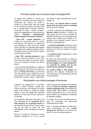 FICHES MISSIONS DU PLF 2016
58
Priorités portées par la mission dans le budget 2016
Le budget 2016 réaffirme la priorité pour
l’emploi en consolidant les moyens dédiés au
financement des mesures de soutien à
l’emploi à un niveau élevé. Avec des crédits
en forte hausse par rapport à l’exercice 2016
de la programmation triennale 2015-2017
(+410 M€), la mission « Travail et Emploi »
décline les engagements du Gouvernement en
matière d’insertion professionnelle,
d’apprentissage et de création d’emplois :
- l’aide « TPE – jeunes apprentis », de
4 400 € pour la première année du contrat,
accordée aux TPE recrutant un apprenti mi-
neur représente un effort de plus de 220 M€
venant compléter les dispositifs déjà engagés
(exonérations de cotisations sociales, primes à
l’embauche mises en œuvre dans les régions
et compensées par l’État) ;
- l’aide « TPE – première embauche », issue
du plan « Tout pour l’emploi » de juin 2015,
d’un montant de 4 000 € sur deux ans, bénéfi-
ciera aux entreprises recrutant leur premier
salarié ;
- suite au comité interministériel sur l’égalité et
la citoyenneté de mars 2015, les moyens dé-
diés à l’insertion des jeunes, en particuliers
ceux des quartiers de la politique de la ville,
sont renforcés (+41 M€) : contrats aidés à taux
préférentiels (contrats starter), augmentation
des places en Epide, développement du par-
rainage, etc.
Par ailleurs, les mesures mises en œuvre
depuis 2012 pour faire reculer le chômage
des jeunes sont confortées :
- en 2016, la poursuite du déploiement de la
Garantie Jeunes permettra à 60 000 nou-
veaux jeunes de 18 à 25 ans en situation de
précarité de bénéficier d’un accompagnement
renforcé pour s’insérer dans l’emploi, et de
bénéficier d’une allocation pendant toute la
période d’accompagnement ;
- le contrat de génération continuera d’être
déployé permettant ainsi l’accès des jeunes à
l’emploi par le CDI et le maintien en emploi
des seniors ;
- les emplois d’avenir représentent en 2016
un effort de 1,2 Md€.
De même, les efforts produits en matière de
contrats aidés se poursuivront avec un main-
tien des budgets à un niveau significatif et
une poursuite du ciblage vers les per-
sonnes les plus éloignées de l’emploi.
Les moyens dédiés à Pôle Emploi sont
préservés, afin d’appuyer l’amélioration de
l’accompagnement des demandeurs d’emploi
et des entreprises.
Participation aux efforts partagés d’économie
Traduisant les engagements du Gouverne-
ment en matière d’insertion durable dans
l’emploi des jeunes, des chômeurs de longue
durée et des seniors, le budget de l'emploi
intègre un plus fort ciblage des dispositifs
généraux sur les publics les plus touchés par
le chômage.
Les dispositifs à destination des jeunes sont
ainsi rationalisés afin de concentrer les ef-
forts financiers sur la garantie Jeunes, et
les dispositifs de promotion de l’emploi, recen-
trés sur les aides en faveur des TPE
(GPEC/EDEC, prime à l’embauche du premier
salarié).
De plus, la montée en charge des mesures
majeures d’allègement du coût du travail
(CICE, pacte de responsabilité et de solidarité)
conduit à mettre en extinction progressive
certains dispositifs zonés d’exonérations de
charges (ZRD, ZRR et BER), en cohérence
avec les préconisations de la revue des dé-
penses relative aux exonérations sectorielles
de cotisations sociales.
La création de la prime d’activité permet en
outre de réinterroger les mécanismes
d’intéressement de l’ASS.
Enfin, le ministère participera à l’effort trans-
versal d’économies via son schéma
d’emplois de -192 ETP et une économie de
près de 2 % sur ses moyens généraux.
 