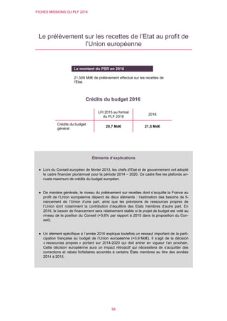 FICHES MISSIONS DU PLF 2016
59
Le prélèvement sur les recettes de l’Etat au profit de
l’Union européenne
Crédits du budget 2016
LFI 2015 au format
du PLF 2016
2016
Crédits du budget
général
20,7 Md€ 21,5 Md€
Le montant du PSR en 2016
21,509 Md€ de prélèvement effectué sur les recettes de
l’Etat.
Éléments d’explications
 Lors du Conseil européen de février 2013, les chefs d’Etat et de gouvernement ont adopté
le cadre financier pluriannuel pour la période 2014 – 2020. Ce cadre fixe les plafonds an-
nuels maximum de crédits du budget européen.
 De manière générale, le niveau du prélèvement sur recettes dont s’acquitte la France au
profit de l’Union européenne dépend de deux éléments : l’estimation des besoins de fi-
nancement de l’Union d’une part, ainsi que les prévisions de ressources propres de
l’Union dont notamment la contribution d’équilibre des Etats membres d’autre part. En
2016, le besoin de financement sera relativement stable si le projet de budget est voté au
niveau de la position du Conseil (+0,6% par rapport à 2015 dans la proposition du Con-
seil).
 Un élément spécifique à l’année 2016 explique toutefois un ressaut important de la parti-
cipation française au budget de l’Union européenne (+0,9 Md€). Il s’agit de la décision
« ressources propres » portant sur 2014-2020 qui doit entrer en vigueur l’an prochain.
Cette décision européenne aura un impact rétroactif qui nécessitera de s’acquitter des
corrections et rabais forfaitaires accordés à certains États membres au titre des années
2014 à 2015.
 