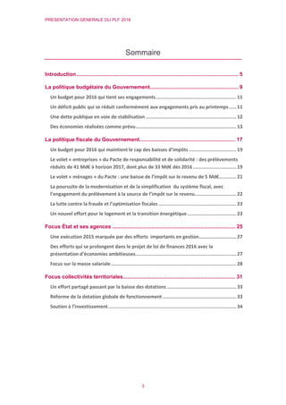 PRESENTATION GENERALE DU PLF 2016
3
Sommaire
Introduction............................................................................................................ 5
La politique budgétaire du Gouvernement........................................................... 9
Un budget pour 2016 qui tient ses engagements........................................................11
Un déficit public qui se réduit conformément aux engagements pris au printemps .....11
Une dette publique en voie de stabilisation ...............................................................12
Des économies réalisées comme prévu......................................................................13
La politique fiscale du Gouvernement................................................................ 17
Un budget pour 2016 qui maintient le cap des baisses d’impôts .................................19
Le volet « entreprises » du Pacte de responsabilité et de solidarité : des prélèvements
réduits de 41 Md€ à horizon 2017, dont plus de 33 Md€ dès 2016 ..............................19
Le volet « ménages » du Pacte : une baisse de l’impôt sur le revenu de 5 Md€............21
La poursuite de la modernisation et de la simplification du système fiscal, avec
l’engagement du prélèvement à la source de l’impôt sur le revenu.............................22
La lutte contre la fraude et l’optimisation fiscales ......................................................23
Un nouvel effort pour le logement et la transition énergétique..................................23
Focus État et ses agences .................................................................................. 25
Une exécution 2015 marquée par des efforts importants en gestion..........................27
Des efforts qui se prolongent dans le projet de loi de finances 2016 avec la
présentation d’économies ambitieuses......................................................................27
Focus sur la masse salariale.......................................................................................28
Focus collectivités territoriales........................................................................... 31
Un effort partagé passant par la baisse des dotations ................................................33
Réforme de la dotation globale de fonctionnement ...................................................33
Soutien à l’investissement.........................................................................................34
 