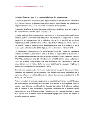 PRESENTATION GENERALE DU PLF 2016
7
Les textes financiers pour 2016 confirment la tenue des engagements.
La poursuite de la mise en œuvre du plan d'économies de 50 milliards d’euros présenté en
2014 permet d’assurer la résorption des déficits tout en faisant baisser les prélèvements
obligatoires comme prévu, et en assurant le financement de nos priorités.
La sécurité, la défense, la justice, la culture et l’éducation bénéficient ainsi des moyens et
des augmentations d’effectifs prévus (+12 500 ETP).
Le déficit public se réduit plus rapidement que prévu en loi de programmation des finances
publiques (LPFP) : conformément à la trajectoire actualisée lors du programme de stabilité
d'avril 2015, il s’élèvera ainsi à 3,8 % du PIB en 2015 et 3,3 % en 2016, soit un niveau
inégalé depuis 2008. Cette trajectoire conforte l’objectif d’un déficit public inférieur à 3 % du
PIB en 2017. Quant au déficit structurel, il passerait sous le seuil de 2 % dès 2015, soit le
niveau le plus faible depuis l’an 2000, et poursuivrait sa diminution à 1,2 % en 2016.
Les engagements de baisses d’impôts sont également respectés. Le total des mesures de
soutien aux entreprises, découlant du CICE et du Pacte de responsabilité et de solidarité et
des mesures favorables aux entreprises récemment adoptées (suramortissement, mesures
TPE PME), représentera ainsi 33 milliards d’euros en 2016, comme prévu. La baisse de
l’impôt sur le revenu, amorcée dès 2014, sera amplifiée en 2016, permettant au total une
baisse d’impôt pour 12 millions de foyers, soient les 2/3 des foyers payant l’impôt sur le
revenu, pour un montant total de 5 milliards d’euros.
En matière de croissance, les hypothèses prudentes retenues par le Gouvernement sont
conformes au consensus des économistes. Les derniers indicateurs témoignent que la
reprise est à l’œuvre et confortent l’hypothèse retenue d’une croissance de l’activité de 1%
en 2015 et 1,5% en 2016.
Tout en permettant de tenir nos engagements, le projet de loi de finances pour 2016 assure
les redéploiements nécessaires pour faire face aux priorités et aux urgences, avec un
principe : toute dépense nouvelle doit être financée. La maîtrise de la dépense publique,
dans le cadre de la mise en œuvre du programme d’économies de 50 milliards d’euros,
s’accompagnera ainsi du financement par redéploiement des mesures nouvelles en faveur
de la sécurité et de la défense ainsi que des moyens dégagés pour l’accueil des réfugiés et
le soutien au secteur agricole.
 