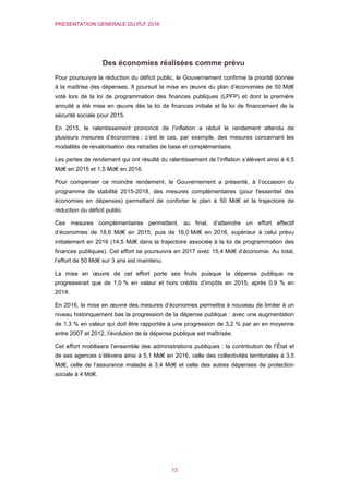 PRESENTATION GENERALE DU PLF 2016
13
Des économies réalisées comme prévu
Pour poursuivre la réduction du déficit public, le Gouvernement confirme la priorité donnée
à la maîtrise des dépenses. Il poursuit la mise en œuvre du plan d’économies de 50 Md€
voté lors de la loi de programmation des finances publiques (LPFP) et dont la première
annuité a été mise en œuvre dès la loi de finances initiale et la loi de financement de la
sécurité sociale pour 2015.
En 2015, le ralentissement prononcé de l’inflation a réduit le rendement attendu de
plusieurs mesures d’économies : c’est le cas, par exemple, des mesures concernant les
modalités de revalorisation des retraites de base et complémentaire.
Les pertes de rendement qui ont résulté du ralentissement de l’inflation s’élèvent ainsi à 4,5
Md€ en 2015 et 1,5 Md€ en 2016.
Pour compenser ce moindre rendement, le Gouvernement a présenté, à l’occasion du
programme de stabilité 2015-2018, des mesures complémentaires (pour l'essentiel des
économies en dépenses) permettant de conforter le plan à 50 Md€ et la trajectoire de
réduction du déficit public.
Ces mesures complémentaires permettent, au final, d’atteindre un effort effectif
d’économies de 18,6 Md€ en 2015, puis de 16,0 Md€ en 2016, supérieur à celui prévu
initialement en 2016 (14,5 Md€ dans la trajectoire associée à la loi de programmation des
finances publiques). Cet effort se poursuivra en 2017 avec 15,4 Md€ d’économie. Au total,
l’effort de 50 Md€ sur 3 ans est maintenu.
La mise en œuvre de cet effort porte ses fruits puisque la dépense publique ne
progresserait que de 1,0 % en valeur et hors crédits d’impôts en 2015, après 0,9 % en
2014.
En 2016, la mise en œuvre des mesures d’économies permettra à nouveau de limiter à un
niveau historiquement bas la progression de la dépense publique : avec une augmentation
de 1,3 % en valeur qui doit être rapportée à une progression de 3,2 % par an en moyenne
entre 2007 et 2012, l’évolution de la dépense publique est maîtrisée.
Cet effort mobilisera l’ensemble des administrations publiques : la contribution de l’État et
de ses agences s’élèvera ainsi à 5,1 Md€ en 2016, celle des collectivités territoriales à 3,5
Md€, celle de l’assurance maladie à 3,4 Md€ et celle des autres dépenses de protection
sociale à 4 Md€.
 