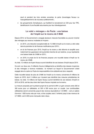 PRESENTATION GENERALE DU PLF 2016
21
seuil et pendant les trois années suivantes, la perte d’avantages fiscaux ou
l’assujettissement à de nouveaux prélèvements ;
 les groupements d’employeurs, qui facilitent le recrutement en CDI pour les TPE,
bénéficieront d’une fiscalité sécurisante pour leur développement.
Le volet « ménages » du Pacte : une baisse
de l’impôt sur le revenu de 5 Md€
Depuis 2014, le Gouvernement a engagé plusieurs mesures favorables au pouvoir d’achat
des ménages aux revenus modestes et moyens :
 en 2014, une réduction exceptionnelle de 1½ Md€ d’impôt sur le revenu a été votée
dans la première loi de finances rectificative pour 2014 ;
 en loi de finances pour 2015, l'impôt sur le revenu a été réformé et simplifié avec
notamment la suppression de la première tranche de son barème, ce qui représente
une baisse totale de 3 Md€ en 2015 ;
 en 2016, le projet de loi de finances propose une nouvelle baisse d’impôt sur le
revenu de 2 Md€.
Au total, 12 millions de foyers fiscaux auront bénéficié de ces baisses d’impôt depuis 2014.
Ce sont, sur deux ans, 5 milliards d’euros d’allègements au bénéfice des classes moyennes
et des ménages à revenus modestes : le montant sur lequel le Gouvernement s’était
engagé dans le cadre du Pacte de responsabilité et de solidarité est donc respecté.
Cette nouvelle baisse de plus de 2 Md€ de l’impôt sur le revenu concernera 8 millions de
foyers en 2016, dont 3 millions qui n’avaient pas bénéficié des mesures précédentes de
baisse. Au total, 12 millions de foyers fiscaux auront bénéficié de ces baisses d’impôt en
2015 et 2016, soit les deux tiers des foyers fiscaux imposés sur le revenu.
La mesure proposée par le présent projet de loi permet d’offrir un gain compris entre 200 et
300 euros pour un célibataire, et 300 à 500 euros pour un couple. Les contribuables
célibataires seront concernés jusqu’à des revenus équivalents à 1,6 SMIC – soit un salaire
d’environ 1 850 euros nets par mois, et les couples avec 2 enfants jusqu’à des revenus de
3,7 SMIC, soit 4 200 euros mensuels nets à deux.
 