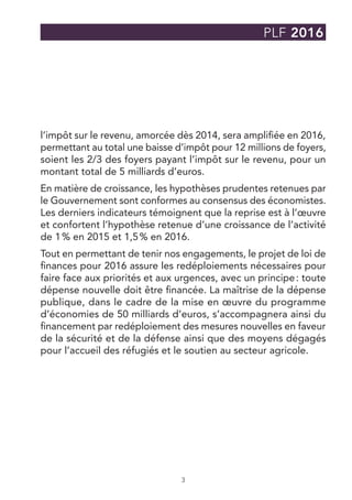 3
PLF 2016
l’impôt sur le revenu, amorcée dès 2014, sera amplifiée en 2016,
permettant au total une baisse d’impôt pour 12 millions de foyers,
soient les 2/3 des foyers payant l’impôt sur le revenu, pour un
montant total de 5 milliards d’euros.
En matière de croissance, les hypothèses prudentes retenues par
le Gouvernement sont conformes au consensus des économistes.
Les derniers indicateurs témoignent que la reprise est à l’œuvre
et confortent l’hypothèse retenue d’une croissance de l’activité
de 1 % en 2015 et 1,5 % en 2016.
Tout en permettant de tenir nos engagements, le projet de loi de
finances pour 2016 assure les redéploiements nécessaires pour
faire face aux priorités et aux urgences, avec un principe : toute
dépense nouvelle doit être financée. La maîtrise de la dépense
publique, dans le cadre de la mise en œuvre du programme
d’économies de 50 milliards d’euros, s’accompagnera ainsi du
financement par redéploiement des mesures nouvelles en faveur
de la sécurité et de la défense ainsi que des moyens dégagés
pour l’accueil des réfugiés et le soutien au secteur agricole.
 