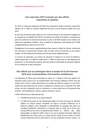 PRESENTATION GENERALE DU PLF 2016
27
Une exécution 2015 marquée par des efforts
importants en gestion
En 2015, le niveau des dépenses de l’Etat hors charge de la dette et pensions devrait être
inférieur de 1,4 Md€ au montant initialement fixé par la loi de finances initiale (LFI) pour
2015.
En plus des économies déjà votées en LFI, le Gouvernement s’est notamment engagé lors
du programme de stabilité 2015-2018 à accentuer ses efforts de manière à compenser la
perte de rendement de certaines économies du plan à 50 Md€ résultant de la révision à la
baisse des hypothèses d’inflation. Ainsi, le plafond de dépenses a été abaissé de 0,7 Md€
supplémentaires par décret le 9 juin 2015.
Parallèlement, les mesures supplémentaires prises depuis le début de l’année, notamment
afin d’assurer la sécurité des Français (plan de lutte contre le terrorisme) et de soutenir
l’emploi, ont été entièrement financées par des économies supplémentaires.
La réserve de précaution, qui permet de sécuriser le respect de la norme de dépense,
s’élève désormais à 7,5 Md€ de crédits (dont 7,1 Md€ ne portent pas sur des dépenses de
personnel). Le Gouvernement dispose ainsi des leviers lui permettant de sécuriser l’atteinte
en fin d’année de la cible d’exécution.
Des efforts qui se prolongent dans le projet de loi de finances
2016 avec la présentation d’économies ambitieuses
Les dépenses de l’État seront diminuées en valeur de 1,3 Md€ en 2016 par rapport à la
trajectoire prévue dans la loi de programmation des finances publiques (LPFP) pour les
années 2014 à 2019. L’effort total porté par le budget de l’Etat par rapport à la LFI 2015,
notamment documenté par les revues de dépenses conduites pour la première fois cette
année, est donc substantiel, tout en maintenant un niveau élevé pour le financement des
priorités : sécurité (défense, intérieur, justice), éducation, culture.
L’effort d’économies se décompose ainsi :
 0,8 Md€ d’économies sur la masse salariale.
 2,7 Md€ d’économies sur les interventions grâce à la mise en œuvre de réformes
ciblées sur chaque secteur ministériel, de façon à accroître l’efficience de la
dépense publique, parmi lesquelles la rationalisation du paysage des aides aux
travailleurs faiblement rémunérés ou précaires avec la fusion de la prime pour
l’emploi (PPE) et du revenu de solidarité active (RSA) ; la réforme des aides
personnelles au logement (APL) visant à ce que la situation financière réelle des
bénéficiaires soit mieux prise en compte dans le calcul de leurs aides en tenant
compte notamment de leur patrimoine et non plus seulement de leurs revenus ; la
 