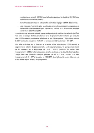 PRESENTATION GENERALE DU PLF 2016
29
représente de surcroît 0,5 Md€ pour la fonction publique territoriale et 0,4 Md€ pour
la fonction publique hospitalière) ;
 la maîtrise des enveloppes catégorielles permet de dégager 0,3 Md€ d’économie ;
 des mesures d’économie plus spécifiques comme la suppression progressive de
l’indemnité exceptionnelle CSG à compter du 1er mai 2015. L’économie associée
est évaluée à 90 M€ en 2016.
La modération de la masse salariale passe également par la maîtrise des effectifs de l’État.
Hors prise en compte de l’actualisation de la loi de programmation militaire, qui conduit à
créer 2 300 postes au ministère de la Défense au lieu d’en supprimer 7 500, soit un gain net
de 9800 postes, les réductions d’effectifs se poursuivraient à hauteur de 1 495 ETP.
Hors effort spécifique sur la défense, le projet de loi de finances pour 2016 poursuit le
programme de création de postes dans les secteurs prioritaires sur le quinquennat, décidé
par le Président de la République en 2012 : 60 000 créations de postes dans
l’enseignement ; 5 000 créations de postes dans les secteurs de la sécurité et de la justice.
Compte tenu des créations d’emplois prévues par le PLF 2016, 49 185 ETP dans
l’enseignement, 3 391 ETP à la Justice et 2 560 ETP dans la Sécurité auront été créés à la
fin de l’année depuis le début du quinquennat.
 