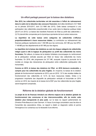 PRESENTATION GENERALE DU PLF 2016
33
Un effort partagé passant par la baisse des dotations
Dès 2015, les collectivités territoriales ont été associées à l’effort de redressement
dans le cadre de la réduction des concours financiers dont elles bénéficient (10,7 Md€
sur la période 2015-2017, dont 3,5 Md€ dès 2015). Cette baisse correspond à une
participation des collectivités proportionnelle à leur poids dans la dépense publique totale
(20,9 % en 2013). La baisse des transferts financiers de l’Etat au profit des collectivités (-
2,0 %) devrait être compensée par la dynamique spontanée de leurs autres ressources.
La répartition de cette baisse entre catégories de collectivités s’effectue
proportionnellement à leurs ressources totales. La contribution au redressement des
finances publiques représente ainsi 1 450 M€ pour les communes, 621 M€ pour les EPCI,
1 148 M€ pour les départements et 451 M€ pour les régions.
La répartition de la baisse des dotations au sein de chaque catégorie de collectivités
intègre quant à elle la logique de péréquation au profit des collectivités les moins
favorisées. Par ailleurs, la baisse de la dotation forfaitaire s’accompagne du renforcement
de la péréquation verticale assurée par l’Etat en faveur des collectivités les moins
favorisées. En 2016, elle progressera de 317 M€, auxquels s’ajoute la poursuite de la
montée en charge des mécanismes de péréquation entre collectivités (péréquation dite
horizontale).
Comme en 2015, la baisse des dotations de l’État en 2016 demeure soutenable, y
compris pour les collectivités les plus fragiles. En moyenne, la baisse de la dotation
globale de fonctionnement représente en 2015, puis en 2016, 1,9 % des recettes réelles de
fonctionnement des collectivités et 1,6 % de leurs ressources totales. Grâce à la
progression importante des dispositifs de péréquation verticale et horizontale en 2016
comme en 2015, les impacts de la baisse de la DGF pour les collectivités les plus fragiles
seront largement compensés.
Réforme de la dotation globale de fonctionnement
Le projet de loi de finances introduit une réforme majeure de la dotation globale de
fonctionnement des communes et des intercommunalités, afin de rendre cette
dotation plus transparente et plus juste, sur la base du rapport parlementaire de
Christine Pirès-Beaune et Jean Germain. A l’issue d’une large concertation avec les élus et
l’ensemble des associations d’élus, ce rapport a établi un diagnostic solide et permis
l’émergence d’un consensus sur la nécessité d’une réforme.
 