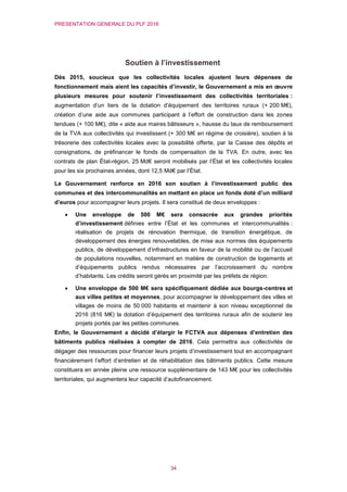 PRESENTATION GENERALE DU PLF 2016
34
Soutien à l’investissement
Dès 2015, soucieux que les collectivités locales ajustent leurs dépenses de
fonctionnement mais aient les capacités d’investir, le Gouvernement a mis en œuvre
plusieurs mesures pour soutenir l’investissement des collectivités territoriales :
augmentation d’un tiers de la dotation d’équipement des territoires ruraux (+ 200 M€),
création d’une aide aux communes participant à l’effort de construction dans les zones
tendues (+ 100 M€), dite « aide aux maires bâtisseurs », hausse du taux de remboursement
de la TVA aux collectivités qui investissent (+ 300 M€ en régime de croisière), soutien à la
trésorerie des collectivités locales avec la possibilité offerte, par la Caisse des dépôts et
consignations, de préfinancer le fonds de compensation de la TVA. En outre, avec les
contrats de plan État-région, 25 Md€ seront mobilisés par l’État et les collectivités locales
pour les six prochaines années, dont 12,5 Md€ par l’État.
Le Gouvernement renforce en 2016 son soutien à l’investissement public des
communes et des intercommunalités en mettant en place un fonds doté d’un milliard
d’euros pour accompagner leurs projets. Il sera constitué de deux enveloppes :
 Une enveloppe de 500 M€ sera consacrée aux grandes priorités
d’investissement définies entre l’État et les communes et intercommunalités :
réalisation de projets de rénovation thermique, de transition énergétique, de
développement des énergies renouvelables, de mise aux normes des équipements
publics, de développement d’infrastructures en faveur de la mobilité ou de l’accueil
de populations nouvelles, notamment en matière de construction de logements et
d’équipements publics rendus nécessaires par l’accroissement du nombre
d’habitants. Les crédits seront gérés en proximité par les préfets de région.
 Une enveloppe de 500 M€ sera spécifiquement dédiée aux bourgs-centres et
aux villes petites et moyennes, pour accompagner le développement des villes et
villages de moins de 50 000 habitants et maintenir à son niveau exceptionnel de
2016 (816 M€) la dotation d’équipement des territoires ruraux afin de soutenir les
projets portés par les petites communes.
Enfin, le Gouvernement a décidé d’élargir le FCTVA aux dépenses d’entretien des
bâtiments publics réalisées à compter de 2016. Cela permettra aux collectivités de
dégager des ressources pour financer leurs projets d’investissement tout en accompagnant
financièrement l’effort d’entretien et de réhabilitation des bâtiments publics. Cette mesure
constituera en année pleine une ressource supplémentaire de 143 M€ pour les collectivités
territoriales, qui augmentera leur capacité d’autofinancement.
 