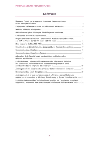 PRINCIPALES MESURES FISCALES DU PLF 2016
1
Sommaire
Baisse de l'impôt sur le revenu en faveur des classes moyennes
et des ménages modestes.................................................................................................... 3
Engagement de la mise en place du prélèvement à la source ........................................ 5
Mesures en faveur du logement .......................................................................................... 7
Méthanisation : prise en compte des entreprises pionnières ......................................... 9
Lutte contre la fraude et l’optimisation............................................................................. 11
Régime des ventes à distance : abaissement du seuil d’assujettissement
à la TVA en France de 100 000 euros à 35 000 euros...................................................... 13
Mise en œuvre du Plan TPE-PME...................................................................................... 15
Simplification et dématérialisation des procédures fiscales et douanières ................. 17
Suppression de petites taxes ............................................................................................ 19
Suppression de petites niches fiscales............................................................................ 21
Adaptation de la fiscalité locale aux évolutions institutionnelles
relatives aux régions........................................................................................................... 23
Financement de l’augmentation de la capacité d’intervention en faveur
des collectivités territoriales et des établissements publics de santé
ayant contracté des emprunts dits « toxiques ».............................................................. 25
Aménagement des aides fiscales en faveur de l'investissement outre-mer................. 27
Renforcement du crédit d’impôt cinéma .......................................................................... 29
Aménagement de la taxe sur les services de télévision : consolidation des
ressources provenant de la télévision de rattrapage et des services interactifs ........ 31
Limitation des capacités d’optimisation du bénéfice de l’acquisition gratuite de
fréquences : imposition des plus-values de cessions de titres au taux de 19 %........ 33
 