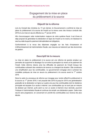 PRINCIPALES MESURES FISCALES DU PLF 2016
5
Engagement de la mise en place
du prélèvement à la source
Objectif de la réforme
Lors du Conseil des ministres du 17 juin dernier, le Gouvernement a confirmé la mise en
place du prélèvement à la source de l’impôt sur le revenu avec des travaux conduits dès
2016 et une mise en œuvre effective au 1
er
janvier 2018.
Afin d’accompagner cette modernisation majeure de notre système fiscal, il est d'ores et
déjà proposé de généraliser la déclaration en ligne de l’impôt sur le revenu et d’abaisser le
seuil au-delà duquel le paiement dématérialisé est obligatoire.
Conformément à la revue des dépenses engagée sur les frais d’impression et
d’affranchissement de l’administration fiscale, ces mesures se traduiront par des économies
de gestion.
Descriptif de la mesure
La mise en place du prélèvement à la source est une réforme de grande ampleur qui
permettra de supprimer le décalage d’un an entre la perception du revenu et le paiement de
l’impôt. Cette réforme réduira ainsi les difficultés de paiement de l’impôt lorsque les
contribuables subissent des variations de revenus ou changent de situation. Elle constituera
une simplification pour les contribuables. Le gouvernement s’engage ainsi à préciser les
modalités pratiques de mise en œuvre du prélèvement à la source avant le 1
er
octobre
2016.
Dans le cadre du processus de réforme qui s’engage pour rendre effectif le prélèvement à
la source au 1
er
janvier 2018, il est proposé dès 2016 et jusqu’en 2019 une généralisation
graduelle de la déclaration en ligne sur quatre ans pour les contribuables dont la résidence
principale est équipée d’un accès à internet. Les contribuables qui ne sont pas en mesure
de déclarer par internet, qu’ils aient ou non un accès à internet à leur domicile, pourront
l’indiquer à l’administration fiscale et continuer de remplir une déclaration papier. Cette mise
œuvre sera progressive, en concernant en priorité les contribuables aux revenus les plus
élevés.
 