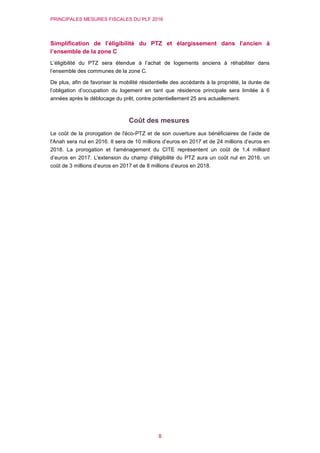 PRINCIPALES MESURES FISCALES DU PLF 2016
8
Simplification de l’éligibilité du PTZ et élargissement dans l’ancien à
l’ensemble de la zone C
L’éligibilité du PTZ sera étendue à l’achat de logements anciens à réhabiliter dans
l’ensemble des communes de la zone C.
De plus, afin de favoriser la mobilité résidentielle des accédants à la propriété, la durée de
l’obligation d’occupation du logement en tant que résidence principale sera limitée à 6
années après le déblocage du prêt, contre potentiellement 25 ans actuellement.
Coût des mesures
Le coût de la prorogation de l'éco-PTZ et de son ouverture aux bénéficiaires de l’aide de
l'Anah sera nul en 2016. Il sera de 10 millions d’euros en 2017 et de 24 millions d’euros en
2018. La prorogation et l'aménagement du CITE représentent un coût de 1,4 milliard
d’euros en 2017. L'extension du champ d'éligibilité du PTZ aura un coût nul en 2016, un
coût de 3 millions d’euros en 2017 et de 8 millions d’euros en 2018.
 