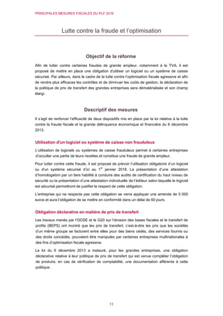 PRINCIPALES MESURES FISCALES DU PLF 2016
11
Lutte contre la fraude et l’optimisation
Objectif de la réforme
Afin de lutter contre certaines fraudes de grande ampleur, notamment à la TVA, il est
proposé de mettre en place une obligation d'utiliser un logiciel ou un système de caisse
sécurisé. Par ailleurs, dans le cadre de la lutte contre l’optimisation fiscale agressive et afin
de rendre plus efficaces les contrôles et de diminuer les coûts de gestion, la déclaration de
la politique de prix de transfert des grandes entreprises sera dématérialisée et son champ
élargi.
Descriptif des mesures
Il s’agit de renforcer l’efficacité de deux dispositifs mis en place par la loi relative à la lutte
contre la fraude fiscale et la grande délinquance économique et financière du 6 décembre
2013.
Utilisation d'un logiciel ou système de caisse non frauduleux
L’utilisation de logiciels ou systèmes de caisse frauduleux permet à certaines entreprises
d’occulter une partie de leurs recettes et constitue une fraude de grande ampleur.
Pour lutter contre cette fraude, il est proposé de prévoir l’utilisation obligatoire d’un logiciel
ou d'un système sécurisé d’ici au 1
er
janvier 2018. La présentation d’une attestation
d’homologation par un tiers habilité à conduire des audits de certification du haut niveau de
sécurité ou la présentation d’une attestation individuelle de l’éditeur selon laquelle le logiciel
est sécurisé permettront de justifier le respect de cette obligation.
L'entreprise qui ne respecte pas cette obligation se verra appliquer une amende de 5 000
euros et aura l’obligation de se mettre en conformité dans un délai de 60 jours.
Obligation déclarative en matière de prix de transfert
Les travaux menés par l’OCDE et le G20 sur l’érosion des bases fiscales et le transfert de
profits (BEPS) ont montré que les prix de transfert, c’est-à-dire les prix que les sociétés
d’un même groupe se facturent entre elles pour des biens cédés, des services fournis ou
des droits concédés, pouvaient être manipulés par certaines entreprises multinationales à
des fins d’optimisation fiscale agressive.
La loi du 6 décembre 2013 a instauré, pour les grandes entreprises, une obligation
déclarative relative à leur politique de prix de transfert qui est venue compléter l’obligation
de produire, en cas de vérification de comptabilité, une documentation afférente à cette
politique.
 