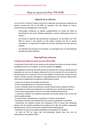 PRINCIPALES MESURES FISCALES DU PLF 2016
15
Mise en œuvre du Plan TPE-PME
Objectif de la réforme
Le 9 juin 2015, le Premier ministre a annoncé un vaste plan de mesures pour répondre aux
besoins concrets des TPE et des PME, qui emploient 50% des salariés en France.
Conformément à cet engagement, il est proposé :
- d’encourager l’embauche de salariés supplémentaires en limitant les effets du
franchissement des seuils d’effectifs applicables à certains prélèvements fiscaux et
sociaux ;
- de favoriser le dispositif des groupements d’employeurs, qui permettent aux TPE-
PME de recourir à des salariés en CDI qu’elles n’auraient pas été en mesure
d’embaucher, en augmentant le plafond de provision déductible pour faire face aux
impayés ;
- de moderniser les processus de production, en prolongeant d’un an l’amortissement
accéléré des robots industriels.
Descriptif des mesures
Limitation des effets de seuils dans les TPE et PME
Il est proposé d’harmoniser tous les seuils pour les prélèvements fiscaux et sociaux existant
actuellement entre 9 et 10 salariés : ils sont tous portés à 11 salariés.
Il est également proposé de permettre que les recrutements de nouveaux salariés dans les
entreprises de moins de 50 salariés effectués d’ici la fin de l'année 2018 qui entraînent le
franchissement pour la première fois d'un seuil d’effectif n’emporte pas, pendant les trois
années suivantes, la perte d’avantages ou l’assujettissement à de nouveaux prélèvements.
Cette mesure s'appliquerait aux régimes et prélèvements suivants :
- l’option pour le régime des sociétés de personnes ;
- le seuil d’assujettissement au versement de transport ;
- le taux et l’assiette réduits de contribution au fonds national d’aide au logement (FNAL) ;
- l’exonération de forfait social applicable aux contributions aux contrats de prévoyance ;
- le taux réduit de participation au titre de la formation professionnelle continue ;
- la déduction forfaitaire de cotisations patronales de sécurité sociale dues au titre des
heures supplémentaires ;
- le crédit d’impôt « intéressement » imputable sur l’impôt sur les bénéfices ;
- l’exonération d'impôt sur les bénéfices dans les zones de revitalisation rurale (ZRR) ;
- l'exonération de cotisation foncière des entreprises (CFE) en faveur des entreprises
situées dans les quartiers prioritaires de la politique de la ville, des sociétés coopératives
agricoles et leurs unions ainsi que des sociétés d'intérêt collectif agricole ;
- l’abattement de taxe sur les salaires applicable aux associations et mutuelles ;
- le crédit de CFE en faveur des micro-entreprises situées dans une zone de
restructuration de la défense (ZRD).
 