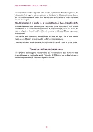 PRINCIPALES MESURES FISCALES DU PLF 2016
18
homologations morcelées jusqu’alors entre tous les départements. Ainsi, la suppression des
délais aujourd’hui impartis à la production, à la distribution et à la signature des rôles au
sein des départements sera mise à profit pour accélérer le processus de mise à disposition
des avis aux usagers.
Dématérialisation de la charte des droits et obligations du contribuable vérifié
Avant l’engagement d’une vérification de comptabilité d'une entreprise ou d’un examen
contradictoire de la situation fiscale personnelle d'une personne physique, une charte des
droits et obligations du contribuable vérifié est remise au contribuable. Elle est opposable à
l’administration.
Cette charte sera désormais dématérialisée et mise en ligne sur le site internet
impots.gouv.fr. Elle sera ainsi consultable par l'ensemble des usagers.
Il restera possible sur simple demande du contribuable d'obtenir la charte au format papier.
Économies estimées des mesures
Les économies réalisées par la mesure relative à la dématérialisation de la charte des droits
et des obligations du contribuable vérifié s’élèvent à 90 000 euros par an. Les trois autres
mesures ne présentent pas d'impact budgétaire chiffrable.
 