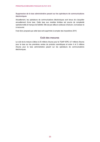 PRINCIPALES MESURES FISCALES DU PLF 2016
20
Suppression de la taxe administrative pesant sur les opérateurs de communications
électroniques
Actuellement, les opérateurs de communications électroniques sont tenus de s’acquitter
annuellement d'une taxe. Cette taxe aux recettes limitées est source de complexité
opérationnelle et manque de lisibilité. Elle est par ailleurs coûteuse à facturer, à encaisser et
à recouvrer.
Il est donc proposé que cette taxe soit supprimée à compter des impositions 2015.
Coût des mesures
Le coût de la mesure s’élève à 25 millions d'euros pour la TGAP ICPE, 6,7 millions d'euros
pour la taxe sur les premières ventes de produits cosmétiques et entre 4 et 5 millions
d'euros pour la taxe administrative pesant sur les opérateurs de communications
électroniques.
 