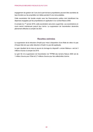 PRINCIPALES MESURES FISCALES DU PLF 2016
22
engagement de gestion de 5 ans de la part de leurs propriétaires peuvent être exonérés de
taxe foncière sur les propriétés non bâties pendant 5 ans renouvelables.
Cette exonération fait double emploi avec les financements publics dont bénéficient les
dépenses engagées par les propriétaires en application d’un contrat Natura 2000.
A compter du 1
er
janvier 2016, cette exonération sera donc supprimée. Les exonérations en
cours seront maintenues jusqu’à leur terme. La suppression de l’exonération deviendra
pleinement effective à compter de 2021.
Recettes estimées
La suppression de la réduction d'impôt pour mise à disposition d'une flotte de vélos n'a pas
d’impact dès lors que cette réduction d’impôt n’a pas été appliquée.
Le gain résultant de la mise en œuvre du bornage du dispositif « ancien Malraux » est de 3
millions d’euros à compter de 2019.
Le gain lié à la suppression de l'exonération de TFPNB des terrains Natura 2000 est de
1 million d’euros pour l’Etat et 2,7 millions d’euros pour les collectivités à terme.
 