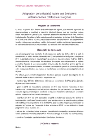 PRINCIPALES MESURES FISCALES DU PLF 2016
23
Adaptation de la fiscalité locale aux évolutions
institutionnelles relatives aux régions
Objectif de la réforme
La loi du 16 janvier 2015 relative à la délimitation des régions, aux élections régionales et
départementales et modifiant le calendrier électoral dispose que les nouvelles régions
seront instituées le 1
er
janvier 2016. Il convient d'adapter la fiscalité locale à cette évolution
institutionnelle. Par ailleurs, la loi portant nouvelle organisation territoriale de la République
du 7 août 2015 (dite loi NOTRe) prévoit des transferts de compétences des départements
vers les régions, par exemple en matière de transport scolaire, qui doivent s’accompagner
de transferts des ressources nécessaires à leur exercice entre les collectivités locales.
Descriptif de la mesure
Afin d'accompagner ces transferts, il est proposé de porter de 25 % à 50 % la part de
cotisation sur la valeur ajoutée des entreprises (CVAE) revenant aux régions à compter de
2017 et, corrélativement, de réduire la part revenant aux départements de 48,5 % à 23,5 %.
Un mécanisme de compensation des transferts de charges entre départements et régions
permettra d’aboutir à une compensation à l’euro près des transferts prévus par la loi
NOTRe. Le Gouvernement produira un rapport permettant de garantir la bonne adéquation
entre ressources affectées aux régions et transferts de compétences entre départements et
régions.
Par ailleurs, pour permettre l'application des taxes perçues au profit des régions dès la
première année de leur constitution, il est proposé de :
- maintenir pour 2016 les délibérations relatives aux exonérations de CVAE prises dans les
régions avant regroupement ;
- geler en 2016 les modulations applicables en 2015 des fractions régionales de taxe
intérieure de consommation sur les produits pétroliers. Ce gel permettra de donner aux
exécutifs régionaux le temps de construire un nouveau mécanisme alternatif, en sécurisant
cet outil important de financement des régions ;
- reconduire en 2016 les tarifs applicables en 2015 en matière de taxes sur les permis de
conduire et les certificats d'immatriculation, pour les régions dont le périmètre géographique
est modifié par les dispositions de la loi NOTRe. Les nouvelles régions pourront voter un
nouveau tarif unique sur l’ensemble de leur territoire en 2016, ou une intégration fiscale
progressive sur au plus cinq ans ;
- préciser les modalités d'entrée en vigueur des délibérations des régions relatives à la taxe
sur les certificats d'immatriculation afin de donner davantage de lisibilité aux contribuables ;
- exonérer d'impôts les transferts résultant des fusions de régions.
Coût de la mesure
Neutre
 