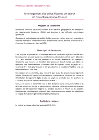 PRINCIPALES MESURES FISCALES DU PLF 2016
27
Aménagement des aides fiscales en faveur
de l'investissement outre-mer
Objectif de la réforme
Du fait des handicaps structurels inhérents à leur situation géographique, les entreprises
des départements d'outre-mer (DOM) sont soumises à des difficultés économiques
spécifiques.
Conscient de cette situation particulière, le Gouvernement met en œuvre un ensemble de
mesures destinées à soutenir la création de logements sociaux, l’activité économique et à
dynamiser l'investissement dans les DOM.
Descriptif de la mesure
Il est proposé, en premier lieu, d’aménager l'extinction de certains régimes d'aide fiscale à
l'investissement productif outre-mer, dont le terme est actuellement fixé au 31 décembre
2017. Afin d’assurer la sécurité juridique et la visibilité nécessaires aux opérateurs
ultramarins, des mesures de transition sont proposées tenant compte des délais de
réalisation des investissements, notamment dans le logement social, engagés au 31
décembre 2017 mais pour lesquels le fait générateur de la réduction d'impôt ne sera pas
encore intervenu à cette date.
Est proposée en deuxième lieu, pour rénover le parc social des organismes de logements
sociaux, l'extension du crédit d'impôt en faveur du logement social outre-mer aux travaux de
réhabilitation de logements âgés de plus de vingt ans et situés dans les quartiers du
« nouveau programme national de rénovation urbaine ».
Enfin, pour assurer la conformité avec le droit de l'Union européenne, le bénéfice de la
réduction d’impôt au titre de la souscription au capital de certaines sociétés ultramarines
(sociétés de développement régional ou sociétés soumises à l’impôt sur les sociétés
effectuant des investissements productifs dans certains secteurs d’activité) est subordonné
au respect du règlement général d’exemption par catégorie.
Coût de la mesure
Le coût de la mesure est nul sur la période 2016-2018.
 