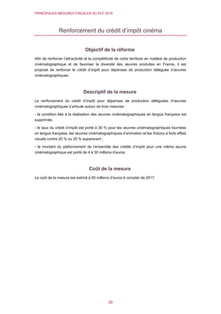 PRINCIPALES MESURES FISCALES DU PLF 2016
29
Renforcement du crédit d’impôt cinéma
Objectif de la réforme
Afin de renforcer l’attractivité et la compétitivité de notre territoire en matière de production
cinématographique et de favoriser la diversité des œuvres produites en France, il est
proposé de renforcer le crédit d’impôt pour dépenses de production déléguée d’œuvres
cinématographiques.
Descriptif de la mesure
Le renforcement du crédit d’impôt pour dépenses de production déléguées d’œuvres
cinématographiques s’articule autour de trois mesures :
- la condition liée à la réalisation des œuvres cinématographiques en langue française est
supprimée.
- le taux du crédit d’impôt est porté à 30 % pour les œuvres cinématographiques tournées
en langue française, les œuvres cinématographiques d’animation et les fictions à forts effets
visuels contre 20 % ou 25 % auparavant ;
- le montant du plafonnement de l’ensemble des crédits d’impôt pour une même œuvre
cinématographique est porté de 4 à 30 millions d’euros.
Coût de la mesure
Le coût de la mesure est estimé à 50 millions d’euros à compter de 2017.
 