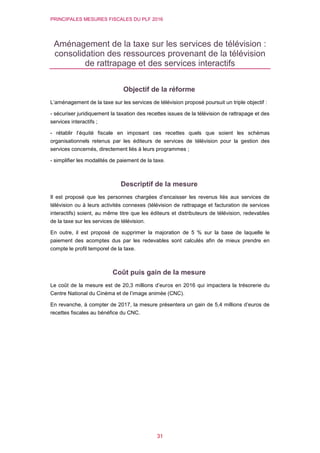 PRINCIPALES MESURES FISCALES DU PLF 2016
31
Aménagement de la taxe sur les services de télévision :
consolidation des ressources provenant de la télévision
de rattrapage et des services interactifs
Objectif de la réforme
L’aménagement de la taxe sur les services de télévision proposé poursuit un triple objectif :
- sécuriser juridiquement la taxation des recettes issues de la télévision de rattrapage et des
services interactifs ;
- rétablir l’équité fiscale en imposant ces recettes quels que soient les schémas
organisationnels retenus par les éditeurs de services de télévision pour la gestion des
services concernés, directement liés à leurs programmes ;
- simplifier les modalités de paiement de la taxe.
Descriptif de la mesure
Il est proposé que les personnes chargées d’encaisser les revenus liés aux services de
télévision ou à leurs activités connexes (télévision de rattrapage et facturation de services
interactifs) soient, au même titre que les éditeurs et distributeurs de télévision, redevables
de la taxe sur les services de télévision.
En outre, il est proposé de supprimer la majoration de 5 % sur la base de laquelle le
paiement des acomptes dus par les redevables sont calculés afin de mieux prendre en
compte le profil temporel de la taxe.
Coût puis gain de la mesure
Le coût de la mesure est de 20,3 millions d’euros en 2016 qui impactera la trésorerie du
Centre National du Cinéma et de l’image animée (CNC).
En revanche, à compter de 2017, la mesure présentera un gain de 5,4 millions d’euros de
recettes fiscales au bénéfice du CNC.
 