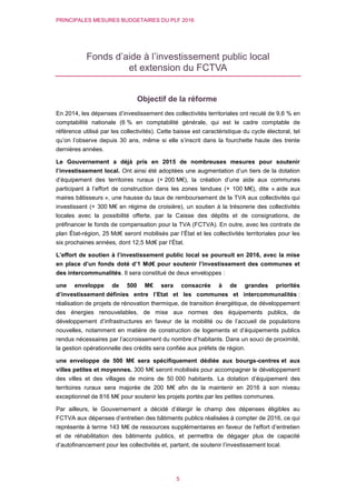 PRINCIPALES MESURES BUDGETAIRES DU PLF 2016
5
Fonds d’aide à l’investissement public local
et extension du FCTVA
Objectif de la réforme
En 2014, les dépenses d’investissement des collectivités territoriales ont reculé de 9,6 % en
comptabilité nationale (6 % en comptabilité générale, qui est le cadre comptable de
référence utilisé par les collectivités). Cette baisse est caractéristique du cycle électoral, tel
qu’on l’observe depuis 30 ans, même si elle s’inscrit dans la fourchette haute des trente
dernières années.
Le Gouvernement a déjà pris en 2015 de nombreuses mesures pour soutenir
l’investissement local. Ont ainsi été adoptées une augmentation d’un tiers de la dotation
d’équipement des territoires ruraux (+ 200 M€), la création d’une aide aux communes
participant à l’effort de construction dans les zones tendues (+ 100 M€), dite « aide aux
maires bâtisseurs », une hausse du taux de remboursement de la TVA aux collectivités qui
investissent (+ 300 M€ en régime de croisière), un soutien à la trésorerie des collectivités
locales avec la possibilité offerte, par la Caisse des dépôts et de consignations, de
préfinancer le fonds de compensation pour la TVA (FCTVA). En outre, avec les contrats de
plan État-région, 25 Md€ seront mobilisés par l’État et les collectivités territoriales pour les
six prochaines années, dont 12,5 Md€ par l’État.
L’effort de soutien à l’investissement public local se poursuit en 2016, avec la mise
en place d’un fonds doté d’1 Md€ pour soutenir l’investissement des communes et
des intercommunalités. Il sera constitué de deux enveloppes :
une enveloppe de 500 M€ sera consacrée à de grandes priorités
d’investissement définies entre l’Etat et les communes et intercommunalités :
réalisation de projets de rénovation thermique, de transition énergétique, de développement
des énergies renouvelables, de mise aux normes des équipements publics, de
développement d’infrastructures en faveur de la mobilité ou de l’accueil de populations
nouvelles, notamment en matière de construction de logements et d’équipements publics
rendus nécessaires par l’accroissement du nombre d’habitants. Dans un souci de proximité,
la gestion opérationnelle des crédits sera confiée aux préfets de région.
une enveloppe de 500 M€ sera spécifiquement dédiée aux bourgs-centres et aux
villes petites et moyennes. 300 M€ seront mobilisés pour accompagner le développement
des villes et des villages de moins de 50 000 habitants. La dotation d’équipement des
territoires ruraux sera majorée de 200 M€ afin de la maintenir en 2016 à son niveau
exceptionnel de 816 M€ pour soutenir les projets portés par les petites communes.
Par ailleurs, le Gouvernement a décidé d’élargir le champ des dépenses éligibles au
FCTVA aux dépenses d’entretien des bâtiments publics réalisées à compter de 2016, ce qui
représente à terme 143 M€ de ressources supplémentaires en faveur de l’effort d’entretien
et de réhabilitation des bâtiments publics, et permettra de dégager plus de capacité
d’autofinancement pour les collectivités et, partant, de soutenir l’investissement local.
 