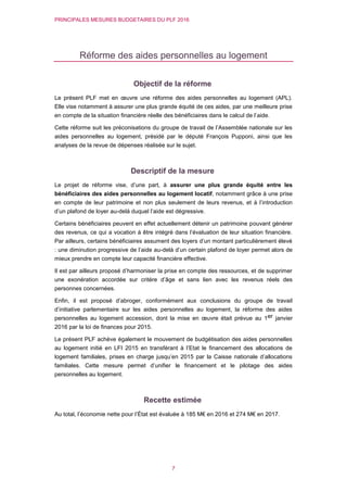 PRINCIPALES MESURES BUDGETAIRES DU PLF 2016
7
Réforme des aides personnelles au logement
Objectif de la réforme
Le présent PLF met en œuvre une réforme des aides personnelles au logement (APL).
Elle vise notamment à assurer une plus grande équité de ces aides, par une meilleure prise
en compte de la situation financière réelle des bénéficiaires dans le calcul de l’aide.
Cette réforme suit les préconisations du groupe de travail de l’Assemblée nationale sur les
aides personnelles au logement, présidé par le député François Pupponi, ainsi que les
analyses de la revue de dépenses réalisée sur le sujet.
Descriptif de la mesure
Le projet de réforme vise, d’une part, à assurer une plus grande équité entre les
bénéficiaires des aides personnelles au logement locatif, notamment grâce à une prise
en compte de leur patrimoine et non plus seulement de leurs revenus, et à l’introduction
d’un plafond de loyer au-delà duquel l’aide est dégressive.
Certains bénéficiaires peuvent en effet actuellement détenir un patrimoine pouvant générer
des revenus, ce qui a vocation à être intégré dans l’évaluation de leur situation financière.
Par ailleurs, certains bénéficiaires assument des loyers d’un montant particulièrement élevé
: une diminution progressive de l’aide au-delà d’un certain plafond de loyer permet alors de
mieux prendre en compte leur capacité financière effective.
Il est par ailleurs proposé d’harmoniser la prise en compte des ressources, et de supprimer
une exonération accordée sur critère d’âge et sans lien avec les revenus réels des
personnes concernées.
Enfin, il est proposé d’abroger, conformément aux conclusions du groupe de travail
d’initiative parlementaire sur les aides personnelles au logement, la réforme des aides
personnelles au logement accession, dont la mise en œuvre était prévue au 1er janvier
2016 par la loi de finances pour 2015.
Le présent PLF achève également le mouvement de budgétisation des aides personnelles
au logement initié en LFI 2015 en transférant à l’Etat le financement des allocations de
logement familiales, prises en charge jusqu’en 2015 par la Caisse nationale d’allocations
familiales. Cette mesure permet d’unifier le financement et le pilotage des aides
personnelles au logement.
Recette estimée
Au total, l’économie nette pour l’État est évaluée à 185 M€ en 2016 et 274 M€ en 2017.
 