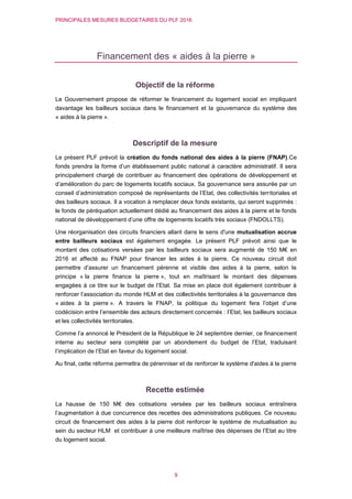 PRINCIPALES MESURES BUDGETAIRES DU PLF 2016
9
Financement des « aides à la pierre »
Objectif de la réforme
Le Gouvernement propose de réformer le financement du logement social en impliquant
davantage les bailleurs sociaux dans le financement et la gouvernance du système des
« aides à la pierre ».
Descriptif de la mesure
Le présent PLF prévoit la création du fonds national des aides à la pierre (FNAP).Ce
fonds prendra la forme d’un établissement public national à caractère administratif. Il sera
principalement chargé de contribuer au financement des opérations de développement et
d’amélioration du parc de logements locatifs sociaux. Sa gouvernance sera assurée par un
conseil d’administration composé de représentants de l’Etat, des collectivités territoriales et
des bailleurs sociaux. Il a vocation à remplacer deux fonds existants, qui seront supprimés :
le fonds de péréquation actuellement dédié au financement des aides à la pierre et le fonds
national de développement d’une offre de logements locatifs très sociaux (FNDOLLTS).
Une réorganisation des circuits financiers allant dans le sens d'une mutualisation accrue
entre bailleurs sociaux est également engagée. Le présent PLF prévoit ainsi que le
montant des cotisations versées par les bailleurs sociaux sera augmenté de 150 M€ en
2016 et affecté au FNAP pour financer les aides à la pierre. Ce nouveau circuit doit
permettre d’assurer un financement pérenne et visible des aides à la pierre, selon le
principe « la pierre finance la pierre », tout en maîtrisant le montant des dépenses
engagées à ce titre sur le budget de l’Etat. Sa mise en place doit également contribuer à
renforcer l’association du monde HLM et des collectivités territoriales à la gouvernance des
« aides à la pierre ». A travers le FNAP, la politique du logement fera l’objet d’une
codécision entre l’ensemble des acteurs directement concernés : l’Etat, les bailleurs sociaux
et les collectivités territoriales.
Comme l’a annoncé le Président de la République le 24 septembre dernier, ce financement
interne au secteur sera complété par un abondement du budget de l’Etat, traduisant
l’implication de l’Etat en faveur du logement social.
Au final, cette réforme permettra de pérenniser et de renforcer le système d'aides à la pierre
Recette estimée
La hausse de 150 M€ des cotisations versées par les bailleurs sociaux entraînera
l’augmentation à due concurrence des recettes des administrations publiques. Ce nouveau
circuit de financement des aides à la pierre doit renforcer le système de mutualisation au
sein du secteur HLM et contribuer à une meilleure maîtrise des dépenses de l’Etat au titre
du logement social.
 
