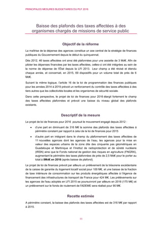 PRINCIPALES MESURES BUDGETAIRES DU PLF 2016
11
Baisse des plafonds des taxes affectées à des
organismes chargés de missions de service public
Objectif de la réforme
La maîtrise de la dépense des agences constitue un axe central de la stratégie de finances
publiques du Gouvernement depuis le début du quinquennat.
Dès 2012, 46 taxes affectées ont ainsi été plafonnées pour une assiette de 3 Md€. Afin de
piloter les dépenses financées par les taxes affectées, celles-ci ont été intégrées au sein de
la norme de dépense de l’État depuis la LFI 2013. Leur champ a été révisé et étendu
chaque année, et concernait, en 2015, 69 dispositifs pour un volume total de près de 6
Md€.
Suivant la même logique, l’article 16 de la loi de programmation des finances publiques
pour les années 2014 à 2019 prévoit un renforcement du contrôle des taxes affectées à des
tiers autres que les collectivités locales et les organismes de sécurité sociale.
Dans cette perspective, le projet de loi de finances pour 2016 élargit fortement le champ
des taxes affectées plafonnées et prévoit une baisse du niveau global des plafonds
existants.
Descriptif de la mesure
Le projet de loi de finances pour 2016 poursuit le mouvement engagé depuis 2012 :
 d’une part en diminuant de 316 M€ la somme des plafonds des taxes affectées à
périmètre constant par rapport à celui de la loi de finances pour 2015
 d’autre part en intégrant dans le champ du plafonnement des taxes affectées de
11 nouvelles agences dont les agences de l’eau, les agences pour la mise en
valeur des espaces urbains de la zone dite des cinquante pas géométriques en
Guadeloupe et Martinique et l’Institut de radioprotection et de sûreté nucléaire
(IRSN) ainsi que le Fonds national de gestion des risques en agriculture (FNGRA),
augmentant le périmètre des taxes plafonnées de près de 2,5 Md€ pour le porter au
total à 8Md€ en 2016 (après baisse de plafond).
Le projet de loi de finances prévoit par ailleurs un prélèvement de la trésorerie excédentaire
de la caisse de garantie du logement locatif social pour 100 M€, et une baisse de la fraction
de taxe intérieure de consommation sur les produits énergétiques affectée à l’Agence de
financement des infrastructures de transport de France pour 424 M€. Les prélèvements sur
les agences de l'eau adoptés en LFI 2015 se poursuivront par ailleurs en 2016 (175 M€) et
un prélèvement sur le fonds de roulement de l'ADEME sera réalisé pour 90 M€.
Recette estimée
A périmètre constant, la baisse des plafonds des taxes affectées est de 316 M€ par rapport
à 2015.
 