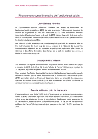 PRINCIPALES MESURES BUDGETAIRES DU PLF 2016
15
Financement complémentaire de l’audiovisuel public
Objectif de la réforme
Le Gouvernement souhaite poursuivre l’évolution des modes de financement de
l’audiovisuel public engagée en 2012, qui vise à renforcer l’indépendance financière du
secteur en augmentant la part des ressources qui lui sont directement affectées
(contribution à l’audiovisuel public et, à partir de 2016, fraction du produit de la taxe sur les
services fournis par les opérateurs de communication électronique (TOCE)) et en diminuant
les dotations budgétaires de l’Etat.
Les concours publics au bénéfice de l’audiovisuel public pris dans leur ensemble sont en
très légère hausse. Ce léger coup de pouce, conjugué à la nécessité de financer les
investissements prioritaires liés aux mutations technologiques, implique un effort continu de
réformes et des efforts de maîtrise des charges de la part des sociétés concernées, à
l’instar du reste du secteur public.
Descriptif de la mesure
Afin d’atteindre cet objectif, le Gouvernement propose de majorer le taux de la TOCE payée
à compter de 2016 de 0,9 % à 1,2 %, et d’affecter à France Télévisions un montant de
75 M€ par an, équivalent au produit attendu de ce relèvement du taux.
Dans un souci d’unification du circuit de financement de l’audiovisuel public, cette nouvelle
ressource transitera par le même mécanisme que la contribution à l’audiovisuel public
(CAP), permettant ainsi au Parlement d’apprécier dans son ensemble les ressources
affectées au secteur de l’audiovisuel public lors de l’examen des crédits du compte de
concours financiers « Avances à l’audiovisuel public ».
Recette estimée / coût de la mesure
L’augmentation du taux de la TOCE de 0,3 % représente un rendement supplémentaire
estimé à 75 M€. Un montant équivalent sera affecté à France Télévisions, qui verra dans le
même temps sa dotation au titre de la contribution à l’audiovisuel public augmenter de
50 M€ hors taxes, et sa subvention budgétaire diminuer de 120 M€. En net, les ressources
publiques de France Télévisions seront donc supérieures de 4 M€ (+0,2 %) au niveau de
2015.
 