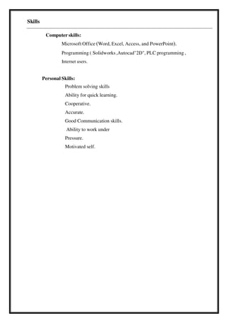 Skills
Computer skills:
Microsoft Office (Word, Excel, Access, and PowerPoint).
Programming ( Solidworks ,Autocad"2D", PLC programming ,
Internet users.
Personal Skills:
Problem solving skills
Ability for quick learning.
Cooperative.
Accurate.
Good Communication skills.
Ability to work under
Pressure.
Motivated self.
 