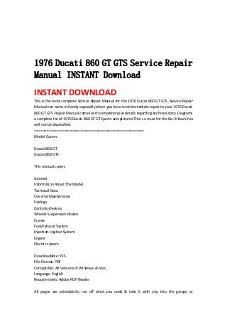  
 
 
 
1976 Ducati 860 GT GTS Service Repair
Manual INSTANT Download
INSTANT DOWNLOAD 
This is the most complete Service Repair Manual for the 1976 Ducati 860 GT GTS .Service Repair 
Manual can come in handy especially when you have to do immediate repair to your 1976 Ducati 
860 GT GTS .Repair Manual comes with comprehensive details regarding technical data. Diagrams 
a complete list of 1976 Ducati 860 GT GTS parts and pictures.This is a must for the Do‐It‐Yours.You 
will not be dissatisfied.   
=======================================================   
Model Covers:   
 
Ducati 860 GT   
Ducati 860 GTS   
 
This manual covers   
 
General   
Information About The Model   
Technical Data   
Use And Maintenance   
Fairings   
Controls‐Devices   
Wheels‐Suspension‐Brakes   
Frame   
Fuel/Exhaust System   
Injection‐Ingition System   
Engine   
Electric system   
 
Downloadable: YES   
File Format: PDF   
Compatible: All Versions of Windows & Mac   
Language: English   
Requirements: Adobe PDF Reader   
 
All  pages  are  printable.So  run  off  what  you  need  &  take  it  with  you  into  the  garage  or 
 