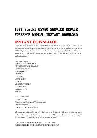 1976 Suzuki GS750 SERVICE REPAIR
WORKSHOP MANUAL INSTANT DOWNLOAD
INSTANT DOWNLOAD
This is the most complete Service Repair Manual for the 1976 Suzuki GS750 .Service Repair
Manual can come in handy especially when you have to do immediate repair to your 1976 Suzuki
GS750 .Repair Manual comes with comprehensive details regarding technical data. Diagrams a
complete list of 1976 Suzuki GS750 parts and pictures.This is a must for the Do-It-Yours.You will
not be dissatisfied.
This manual covers:
GENERAL INFORMATION *
TRANSMISSION/TRANSAXLE *
DRIVELINE/AXLE *
SUSPENSION *
BRAKES *
STEERING *
RESTRAINTS *
BODY *
AIR CONDITIONER *
ELECTRICAL *
MAINTENANCE *
INDEX *
Downloadable: YES
File Format: PDF
Compatible: All Versions of Windows & Mac
Language: English
Requirements: Adobe PDF Reader
All pages are printable.So run off what you need & take it with you into the garage or
workshop.Save money $$ By doing your own repairs!These manuals make it easy for any skill
level with these very easy to follow.Step by step instructions!
CUSTOMER SATISFACTION ALWAYS GUARANTEED!
CLICK ON THE INSTANT DOWNLOAD BUTTON TODAY！
 