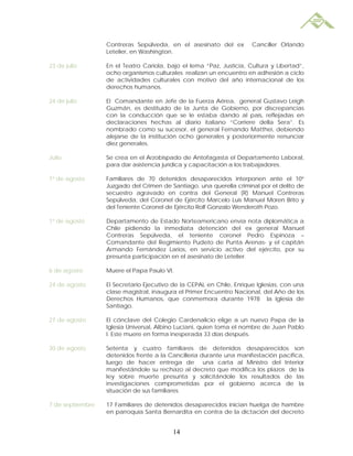 Contreras Sepúlveda, en el asesinato del ex         Canciller Orlando
                  Letelier, en Washington.

23 de julio       En el Teatro Cariola, bajo el lema “Paz, Justicia, Cultura y Libertad”,
                  ocho organismos culturales realizan un encuentro en adhesión a ciclo
                  de actividades culturales con motivo del año internacional de los
                  derechos humanos.

24 de julio       El Comandante en Jefe de la Fuerza Aérea, general Gustavo Leigh
                  Guzmán, es destituido de la Junta de Gobierno, por discrepancias
                  con la conducción que se le estaba dando al país, reflejadas en
                  declaraciones hechas al diario italiano “Corriere della Sera”. Es
                  nombrado como su sucesor, el general Fernando Matthei, debiendo
                  alejarse de la institución ocho generales y posteriormente renunciar
                  diez generales.

Julio             Se crea en el Arzobispado de Antofagasta el Departamento Laboral,
                  para dar asistencia jurídica y capacitación a los trabajadores.

1º de agosto      Familiares de 70 detenidos desaparecidos interponen ante el 10°
                  Juzgado del Crimen de Santiago, una querella criminal por el delito de
                  secuestro agravado en contra del General (R) Manuel Contreras
                  Sepúlveda, del Coronel de Ejército Marcelo Luis Manuel Moren Brito y
                  del Teniente Coronel de Ejército Rolf Gonzalo Wenderoth Pozo.

1º de agosto      Departamento de Estado Norteamericano envía nota diplomática a
                  Chile pidiendo la inmediata detención del ex general Manuel
                  Contreras Sepúlveda, el teniente coronel Pedro Espinoza –
                  Comandante del Regimiento Pudeto de Punta Arenas- y el capitán
                  Armando Fernández Larios, en servicio activo del ejército, por su
                  presunta participación en el asesinato de Letelier.

6 de agosto       Muere el Papa Paulo VI.

24 de agosto      El Secretario Ejecutivo de la CEPAL en Chile, Enrique Iglesias, con una
                  clase magistral, inaugura el Primer Encuentro Nacional, del Año de los
                  Derechos Humanos, que conmemora durante 1978 la Iglesia de
                  Santiago.

27 de agosto      El cónclave del Colegio Cardenalicio elige a un nuevo Papa de la
                  Iglesia Universal, Albino Luciani, quien toma el nombre de Juan Pablo
                  I. Este muere en forma inesperada 33 días después.

30 de agosto      Setenta y cuatro familiares de detenidos desaparecidos son
                  detenidos frente a la Cancillería durante una manifestación pacífica,
                  luego de hacer entrega de una carta al Ministro del Interior
                  manifestándole su rechazo al decreto que modifica los plazos de la
                  ley sobre muerte presunta y solicitándole los resultados de las
                  investigaciones comprometidas por el gobierno acerca de la
                  situación de sus familiares.

7 de septiembre   17 Familiares de detenidos desaparecidos inician huelga de hambre
                  en parroquia Santa Bernardita en contra de la dictación del decreto


                                         14
 