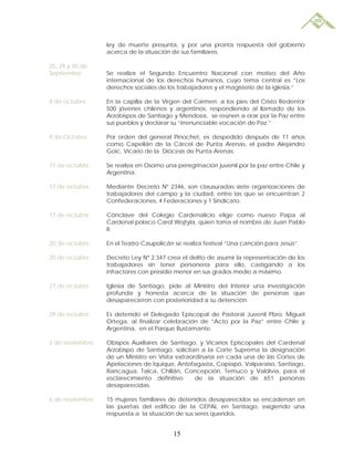 ley de muerte presunta, y por una pronta respuesta del gobierno
                 acerca de la situación de sus familiares.

25, 29 y 30 de
Septiembre       Se realiza el Segundo Encuentro Nacional con motivo del Año
                 internacional de los derechos humanos, cuyo tema central es “Los
                 derechos sociales de los trabajadores y el magisterio de la iglesia.”

8 de octubre     En la capilla de la Virgen del Carmen, a los pies del Cristo Redentor
                 500 jóvenes chilenos y argentinos, respondiendo al llamado de los
                 Arzobispos de Santiago y Mendoza, se reúnen a orar por la Paz entre
                 sus pueblos y declarar su “irrenunciable vocación de Paz.”

9 de Octubre     Por orden del general Pinochet, es despedido después de 11 años
                 como Capellán de la Cárcel de Punta Arenas, el padre Alejandro
                 Goic, Vicario de la Diócesis de Punta Arenas.

11 de octubre    Se realiza en Osorno una peregrinación juvenil por la paz entre Chile y
                 Argentina.

17 de octubre    Mediante Decreto Nº 2346, son clausuradas siete organizaciones de
                 trabajadores del campo y la ciudad, entre las que se encuentran 2
                 Confederaciones, 4 Federaciones y 1 Sindicato.

17 de octubre    Cónclave del Colegio Cardenalicio elige como nuevo Papa al
                 Cardenal polaco Carol Wojtyla, quien toma el nombre de Juan Pablo
                 II.

20 de octubre    En el Teatro Caupolicán se realiza festival “Una canción para Jesús”.

20 de octubre    Decreto Ley Nº 2.347 crea el delito de asumir la representación de los
                 trabajadores sin tener personería para ello, castigando a los
                 infractores con presidio menor en sus grados medio a máximo.

27 de octubre    Iglesia de Santiago, pide al Ministro del Interior una investigación
                 profunda y honesta acerca de la situación de personas que
                 desaparecieron con posterioridad a su detención.

29 de octubre    Es detenido el Delegado Episcopal de Pastoral Juvenil Pbro. Miguel
                 Ortega, al finalizar celebración de “Acto por la Paz” entre Chile y
                 Argentina, en el Parque Bustamante.

3 de noviembre   Obispos Auxiliares de Santiago, y Vicarios Episcopales del Cardenal
                 Arzobispo de Santiago, solicitan a la Corte Suprema la designación
                 de un Ministro en Visita extraordinaria en cada una de las Cortes de
                 Apelaciones de Iquique, Antofagasta, Copiapó, Valparaíso, Santiago,
                 Rancagua, Talca, Chillán, Concepción, Temuco y Valdivia, para el
                 esclarecimiento definitivo      de la situación de 651 personas
                 desaparecidas.

6 de noviembre   15 mujeres familiares de detenidos desaparecidos se encadenan en
                 las puertas del edificio de la CEPAL en Santiago, exigiendo una
                 respuesta a la situación de sus seres queridos.


                                         15
 