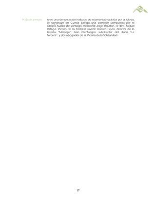 19 de diciembre   Ante una denuncia de hallazgo de osamentas recibida por la Iglesia,
                  se constituye en Cuesta Barriga una comisión compuesta por el
                  Obispo Auxiliar de Santiago, monseñor Jorge Hourton, el Pbro. Miguel
                  Ortega, Vicario de la Pastoral Juvenil; Renato Hevia, director de la
                  Revista “Mensaje”; Iván Cienfuegos, subdirector del diario “La
                  Tercera”, y dos abogados de la Vicaría de la Solidaridad.




                                        17
 