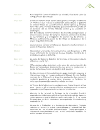 4 de abril    Nace el primer Comité Pro-Retorno de exiliados, en la Zona Oeste de
              la Arquidiócesis de Santiago.

17 de abril   Gustavo Chamorro, fiscal de la Corte Suprema, entrega a ese tribunal
              un informe en que rechaza la extradición, solicitada por el gobierno
              de Estados Unidos, de Manuel Contreras, Pedro Espinoza y Armando
              Fernández Larios, oficiales de Ejército que aparecían involucrados en
              el asesinato del ex ministro Orlando Letelier y su secretaria en
              Washington.
18 de abril   Son detenidas 62 personas familiares de detenidos desaparecidos al
              encadenarse a las rejas del Congreso Nacional, solicitando la libertad
              de sus familiares y la derogación del decreto ley de amnistía. El
              Ministerio del Interior las acusa de de infringir las disposiciones de la
              Ley de Seguridad del Estado.

21 de abril   La prensa da a conocer el hallazgo de dos osamentas humanas en el
              sector de Angostura de Paine.

23 abril      Al desactivar una bomba frente al cuartel de calle Borgoño de la CNI,
              muere el Teniente de Ejercito Luis Carevic Cubillos, miembro de la
              Unidad Antiexplosivos de la CNI.

25 de abril   La Junta de Gobierno dicta ley denominada antiterrorista mediante
              el Decreto Ley Nº 2621.

1º de mayo    497 personas resultan detenidas en los actos de conmemoración del
              Día de los Trabajadores. Los incidentes más graves se producen en el
              centro de Santiago, frente a la basílica de El Salvador.

2 de mayo     Se da a conocer el Comando Carevic, grupo destinado a apoyar al
              régimen que nace en venganza al coronel Manuel Carevic Cubillos,
              miembro de la CNI muerto al desactivar una bomba. Este comando
              mediante panfletos y cartas, inicia amenazas a familiares de
              detenidos desaparecidos, opositores, diarios y revistas.

2 de mayo     La Vicaría de la Solidaridad crea el programa Exilio y Regreso al País,
              para favorecer el regreso de chilenos residentes en el extranjero,
              dependiente del Departamento Jurídico de la institución.

8 de mayo     Alumnos de la Facultad de Teología de la Universidad Católica
              suspenden actividades académicas hasta la tarde del día siguiente,
              como una manera de solidarizar con los detenidos del 1º de mayo.
              Por participar en dicho movimiento son expulsados 11 estudiantes y
              suspendidos 92.

26 de mayo    Vicaría de la Solidaridad y la Academia de Humanismo Cristiano,
              celebran en un acto ecuménico presidido por el cardenal Raúl Silva
              Henríquez, los 300 años del “Habeas Corpus”. Desde que impera el
              régimen de emergencia en el país, se han presentado alrededor de
              seis mil recursos de amparo.




                                      19
 