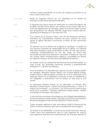 Jahnsen, había presentado un recurso de amparo preventivo en su
              favor catorce días antes.

29 de abril   Diario La Segunda informa de 517 detenidos en la ciudad de
              Santiago en diferentes operativos policiales.

Abril         Es dictada una nueva orden de detención en contra del agente de
              la DINA, Osvaldo Romo Mena, por ministros de la Cuarta Sala de la
              Corte de Apelaciones de Santiago, luego de ordenar reabrir sumario
              por desaparición de militante del MIR, Jorge Isaac Fuentes Alarcón,
              detenido en Paraguay el 17 de mayo de 1975.

Abril         Con motivo de la Semana Santa, más de mil quinientas personas,
              miembros de comunidades cristianas de base, realizan vía crucis
              desde la Iglesia Recoleta Franciscana al Patio 29 del Cementerio
              General.

1º de mayo    Por primera vez en la historia de la Iglesia de Santiago, en medio de
              una intensa campaña de desprestigio hacia la Iglesia, el Cardenal
              Raúl Silva Henríquez debe suspenderse la Misa de San José obrero,
              celebrada tradicionalmente en ese día, luego de haber sido
              "prevenido por personas altamente vinculadas al gobierno" que ese
              día "podría haber manifestaciones públicas, susceptibles de derivar
              en violentos choques, sin descartar la posibilidad de muerte".

1º de mayo    Se realizan actos de celebración del Día Internacional del Trabajo, en
              todo el país. Son detenidas numerosas personas y posteriormente
              relegadas 37 a distintas localidades.

1º de mayo    En la vía pública, son detenidos por agentes de civil, el obispo Auxiliar
              de Santiago, Monseñor Enrique Alvear y los vicarios Miguel Ortega,
              Cristián Precht, y Alfonso Baeza, al volver de un acto efectuado en el
              Sindicato Panal. Les es registrado el vehículo en que se movilizaban y
              son obligados a permanecer con los brazos en alto junto a una
              pared.

1º de mayo    En parroquias Nuestra Señora de las Mercedes, en Puente Alto,
              Monseñor Cristián Precht celebra una liturgia llamando a “Vencer el
              miedo con la Unidad”, y a rechazar “con más fuerza la violencia que
              viene de la autoridad.” Asimismo, Monseñor Enrique Alvear, celebra
              una liturgia en Parroquia Jesús Obrero.

5 de mayo     El Jefe de Zona en Estado de Emergencia de la Región Metropolitana,
              General Humberto Gordon Rubio, deniega autorización para publicar
              Revista de Magazine Internacional quincenal “Gente Actual.”

6 de mayo     Civiles armados allanan la sede del Instituto FOLICO (Formación de
              Líderes Cristianos Obreros), ubicada en la población San Gregorio.

7 de mayo     La Vicaría de la Solidaridad, a través de su vicario monseñor Juan de
              Castro, hace una presentación ante la Corte Suprema de Justicia,
              que expone la situación de la administración de la justicia durante el



                                      28
 