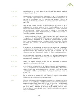 16 de julio   Es allanado por 11 civiles armados el domicilio particular del dirigente
              sindical Clotario Blest.

17 de julio   Es publicado en el Diario Oficial el Decreto ley Nº 3.451, que aumenta
              de 5 a 20 días el plazo para mantener bajo arresto a una persona sin
              ponerla a disposición de los tribunales de justicia, cuando se
              investiguen hechos que deriven en lesiones, secuestro o muerte de
              personas.

22 de julio   Más de 300 familias sin casa ocupan una cancha de fútbol de la
              población La Bandera, ubicada en el Paradero 28 de Santa Rosa.
              Horas más tarde se realiza un vasto operativo de fuerzas especiales
              de carabineros y civiles deteniendo a todos los hombres que
              participaban en la toma. Posteriormente, el cardenal Silva Henríquez
              visita a pobladores desalojados.

23 de julio    Comienzan detenciones de 11 personas por parte del Comando de
              Vengadores de Mártires (COVEMA), fachada creada por un equipo
              compuesto por miembros de la Policía de Investigaciones, quienes
              dan muerte al estudiante de Periodismo de la Universidad Católica
              Eduardo Jara Aravena. Los últimos detenidos quedan libres el 2 de
              agosto.

27 de julio   Funcionarios de servicios de seguridad con el apoyo de carabineros
              establecieron un cerco en torno a la sede de la Vicaría de la Zona Sur
              del Arzobispado de Santiago, ubicada en 7ª Avenida 1247, en
              circunstancias que se celebrará reunión de dirigentes de pobladores.

28 de julio   La Parroquia San Cayetano es allanada en dos oportunidades por
              numerosos agentes de civil armados y policía uniformada, resultando
              detenidas tres funcionarias.

30 de julio   Diario Las Ultimas Noticias informa de 500 detenidos en distintos
              operativos realizados en Santiago.

30 de julio   El Director del Departamento de Opinión Pública del Arzobispado y
              Jefe de prensa de radio Chilena, Guillermo Hormazábal y el periodista
              Mario Romero, son secuestrados por el COVEMA. El hecho provoca
              conmoción pública generándose numerosas acciones para su
              liberación.

31 de julio   En la sede de la Vicaría Sur de Santiago explota una bomba
              causando numerosos daños a la propiedad.

Julio         Más de 200 familiares de detenidos desaparecidos realizaron un acto
              litúrgico en la capilla del cerro San Cristóbal, en conmemoración del
              quinto aniversario de la publicación de las listas de 119 detenidos-
              desaparecidos en el diario brasileño O´Dia y la revista argentina LEA
              en 1975. Ambos medios de comunicación fueron creados para
              inventar dicha noticia, ya que los 119 fueron violentados por agentes
              del Estado chileno.



                                      31
 