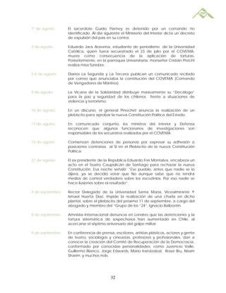 1º de agosto      El sacerdote Guido Flamey es detenido por un comando no
                  identificado. Al día siguiente el Ministerio del Interior dicta un decreto
                  de expulsión del país en su contra.

2 de agosto       Eduardo Jara Aravena, estudiante de periodismo de la Universidad
                  Católica, quien fuera secuestrado el 23 de julio por el COVEMA,
                  muere como consecuencia de la aplicación de torturas.
                  Posteriormente, en la parroquia Universitaria, monseñor Cristián Precht
                  realiza misa fúnebre.

5-6 de agosto     Diarios La Segunda y La Tercera publican un comunicado recibido
                  por correo que anunciaba la constitución del COVEMA (Comando
                  de Vengadores de Mártires).

9 de agosto       La Vicaría de la Solidaridad distribuye masivamente su “Decálogo”
                  para la paz y seguridad de los chilenos frente a situaciones de
                  violencia y terrorismo.

10 de agosto      En un discurso, el general Pinochet anuncia la realización de un
                  plebiscito para aprobar la nueva Constitución Política del Estado.

11 de agosto      En comunicado conjunto, los ministros del Interior y Defensa
                  reconocen que algunos funcionarios de Investigaciones son
                  responsables de los secuestros realizados por el COVEMA.

15 de agosto      Comienzan detenciones de personas por expresar su adhesión a
                  posiciones contrarias al SI en el Plebiscito de la nueva Constitución
                  Política.

27 de agosto      El ex presidente de la República Eduardo Frei Montalva, encabeza un
                  acto en el Teatro Caupolicán de Santiago para rechazar la nueva
                  Constitución. Esa noche señaló: “Ese pueblo, antes que nadie se lo
                  dijera, ya se decidió votar que No aunque sabe que no tendrá
                  medios de control verdadero sobre los escrutinios. Por eso nadie se
                  hace ilusiones sobre el resultado”.

4 de septiembre   Rector Delegado de la Universidad Santa María, Vicealmirante ®
                  Ismael Huerta Díaz, impide la realización de una charla en dicho
                  plantel, sobre el plebiscito del próximo 11 de septiembre, a cargo del
                  abogado y miembro del “Grupo de los “24”, Ignacio Balbontín.

8 de septiembre   Amnistía Internacional denuncia en Londres que las detenciones y la
                  tortura sistemática de sospechosos han aumentado en Chile, al
                  acercarse el séptimo aniversario del golpe militar.

9 de septiembre   En conferencia de prensa, escritores, artistas plásticos, actores y gente
                  de teatro, sociólogos y cineastas, profesores y profesionales, dan a
                  conocer la creación del Comité de Recuperación de la Democracia,
                  conformado por conocidas personalidades, como Juvencio Valle,
                  Guillermo Blanco, Jorge Edwards, Mario Irarrázabal, Roser Bru, Nissim
                  Sharim, y muchos más.




                                          32
 