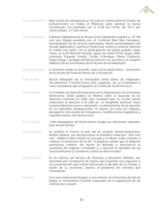 11 de septiembre   Bajo estado de emergencia y con estricto control sobre los medios de
                   comunicación, se realiza el Plebiscito para aprobar la nueva
                   Constitución. Los resultados son: Sí: 67,06 por ciento; No: 30,17 por
                   ciento y Nulos: 2,77 por ciento.

16 de septiembre   El Boletín Solidaridad de la Vicaría de la Solidaridad celebra su Nº 100
                   con una liturgia presidida por el Cardenal Raúl Silva Henríquez,
                   acompañado de los vicarios episcopales. Asisten personalidades del
                   mundo diplomático, quehacer intelectual, artístico y sindical. Además
                   se realiza una peña, con la participación del poeta popular Jorge
                   Yañez, el actor Roberto Parada, grupo de teatro ICTUS, grupo Abril,
                   cantautor Eduardo Peralta, Cecilia Echenique, Marta Contreras,
                   Grupo Ortiga, Santiago del Nuevo Extremo, los Zunchos y el conjunto
                   folklórico de los funcionarios de la Vicaría de la Solidaridad.

30 de septiembre   Es detenido desde su domicilio, Juan Luís Escalona Pérez, funcionario
                   de la Vicaría de Pastoral Obrera de Concepción.

3 de octubre       Rector Delegado de la Universidad Santa María de Valparaíso,
                   Vicealmirante ® Ismael Huerta Díaz, suspende de sus actividades a
                   cinco estudiantes que integraban el Comité por la Democracia.

7 de Octubre       La Comisión de Derechos Humanos de la Organización de los Estados
                   Americanos (OEA) publica un Informe sobre la situación de los
                   derechos humanos en Chile, que considera que en el país existen
                   violaciones al derecho a la vida ya la integridad personal. Hace
                   recomendaciones acerca del pronto esclarecimiento de la situación
                   de los detenidos desaparecidos, el regreso de todos los exiliados,
                   derogación del estado de Emergencia, modificaciones legislativas y
                   el pronto retorno a la democracia.

8 de octubre       1.458 trabajadores de Panal inician huelga por demandas salariales,
                   esta duraría 58 días.

16 de octubre      Se prohíbe el retorno al país del ex senador democratacristiano
                   Andrés Zaldívar, por declaraciones al periódico mexicano “Uno más
                   uno”. Zaldívar había estado en ese país y en Roma, Italia, invitado a
                   celebrar el aniversario de la DC. El gobierno señala que el dirigente
                   demócrata cristiano "ha hecho un llamado a desconocer la
                   autoridad del régimen constituido y a subvertir la disciplina de las
                   Fuerzas Armadas y Carabinero contra sus altos mandos".

28 de octubre      En las oficinas del Servicio de Vivienda y Urbanismo (SERVIU), son
                   detenidas por Carabineros 36 mujeres que requerían una respuesta a
                   una presentación que habían efectuado al Alcalde de La Granja, a
                   través de su secretaria, relativa al problema de vivienda que
                   enfrentaban.

Octubre            Con una celebración litúrgica y una romería al Cementerio de Isla de
                   Maipo se conmemora el primer aniversario de la sepultación de las
                   víctimas de Lonquén.




                                           33
 