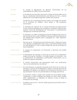Octubre            Es creada la Agrupación de Alumnos              Sancionados     de   las
                   Universidades de Chile y Técnica del Estado.

Octubre            La Academia de Estocolmo (Suecia) le otorga el Premio Nóbel de la
                   Paz al coordinador latinoamericano del Servicio de Paz y Justicia
                   (SERPAJ) de nacionalidad argentina, Adolfo Pérez Esquivel.

Octubre            Estudiantes de la Universidad Austral realizan una huelga de hambre
                   en la Catedral de Valdivia, como apoyo a 190 estudiantes
                   sancionados.

3 de noviembre     Es detenido por agentes de la Central Nacional de Informaciones
                   (C.N.I.) desde la parroquia de Curanilahue, Luis Alberto Olivares Díaz,
                   asistente social del Arzobispado de Concepción, y posteriormente
                   relegado por el ministerio del Interior.

3-7 noviembre      En Santiago, se realiza el Segundo Encuentro Regional del Cono Sur
                   del Servicio de Paz y Justicia (SERPAJ). Participa el Premio Nobel de la
                   Paz, Rodolfo Pérez Esquivel, junto a delegados de Chile, Argentina,
                   Brasil y Panamá.

7 de noviembre     Efectivos de la Central Nacional de Informaciones (CNI) dan muerte
                   a los militantes del MIR Rubén Orta Jopia y Juan Ramón Olivares Pérez
                   en calle Borgoño Nº 1475 a media cuadra de uno de los locales de
                   dicho organismo.

8 d noviembre      Es creada la Corporación de Promoción y Derechos del Pueblo
                   (CODEPU).

8 y 9 de noviembre El Arzobispado de Santiago a través de la Vicaría de la Solidaridad,
                   realiza el encuentro llamado “La Familia Popular y la Vivienda”, con
                   la participación de pobladores, profesionales relacionados con el
                   problema y agentes pastorales.

12 de noviembre    El Comité Permanente del episcopado emite una declaración
                   “Acerca de la libertad de conciencia.”

17-18-19 noviembre Al conmemorarse el segundo aniversario de la firma de La Carta de
                   Santiago, la Vicaría de la Solidaridad realiza la Jornada Nacional de
                   Abogados Vinculados a la defensa de los Derechos Humanos, en la
                   que participan más de cien profesionales de Santiago y provincias.

20 de noviembre    El sacerdote católico Joseph Jules Comblin de nacionalidad belga,
                   colaborador y asesor teológico del Obispo de Talca, quien visitaba
                   Chile regularmente, es impedido de ingresar al país, al llegar al
                   Aeropuerto de Santiago.

20 de noviembre    El gobierno dicta el D.L. 3523 de indulto general que beneficia sólo a
                   reos comunes.




                                           34
 