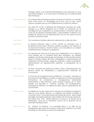 Santiago asisten a la Catedral Metropolitana para participar en una
                   ceremonia litúrgica, a la cual fueron invitadas por el Cardenal Raúl
                   Silva Henríquez.

18 de septiembre   El Cardenal Silva Henríquez preside el Tedeum Ecuménico y su homilía
                   tiene como tema: la “Pedagogía de la Paz” que es una “tarea
                   urgente y posible que nos une solidariamente a todos los chilenos”.

23 de septiembre   Por oficio Nº 14.748, el Ministerio de Relaciones Exteriores de Chile,
                   entrega a la Oficina Regional de la CEPAL los resultados de la
                   investigación que el gobierno se comprometiera a efectuar sobre los
                   casos de 36 personas desaparecidas, cuyos familiares realizaron una
                   huelga de hambre en sus dependencias. Este no da cuenta acerca
                   de suerte corrida por ellas.

Septiembre         310 comedores infantiles alimentan diariamente a miles de niños.

Septiembre         El General Pinochet viaja a EE.UU. donde se entrevista con el
                   Presidente Jimmy Carter. Pinochet justifica su política con respecto a
                   los derechos humanos, mientras frente a la Casa Blanca se realizan
                   manifestaciones contrarias a su gobierno.

6 de octubre       Se celebran dos años de la Vicaría de la Solidaridad, en un solemne
                   acto presidio por el Cardenal Raúl Silva Henríquez, sus Obispos
                   auxiliares, los Vicarios Episcopales de Santiago, los Reverendos Gerson
                   Meyer y Charles Harper del CMI, embajadores y representantes de
                   organismos internacionales, dirigentes sindicales, artistas, periodistas,
                   representantes de organizaciones solidarias, y trabajadores de la
                   Vicaría.

8 de octubre       Se firma convenio de Asistencia Jurídica entre el Departamento de
                   Servicio Social del Arzobispado y organizaciones sindicales de
                   Concepción.

19 de Octubre      En el sector de emergencia de la población “La Legua”, ubicada en
                   la comuna de San Miguel, se realiza un operativo en el que participan
                   funcionarios de carabineros e investigaciones deteniendo
                   masivamente a 500 personas, todos varones mayores de 15 años,
                   quienes son llevados a      diversos cuarteles de Investigaciones,
                   quedando en libertad la mayoría de ellos, previa comprobación de
                   sus domicilios.

24 de octubre      Es hallado en un sitio eriazo de la comuna de La Florida el cuerpo sin
                   vida de Juan Muñoz Alarcón, ex militante del Partido Socialista y
                   conocido como “el encapuchado del Estadio Nacional”, quien luego
                   del golpe de Estado participó como delator de las fuerzas represivas.
                   Ese mismo año, 1977, Muñoz Alarcón se acercó a la Vicaría de la
                   Solidaridad para dar su testimonio acerca de la situación de los
                   detenidos desaparecidos.

2 de noviembre     En mineral “El Teniente” un ausentismo lleva a un 66% de los
                   trabajadores del interior de la mina y a 30% de la superficie a no asistir
                   al trabajo en demandas económicas y laborales.


                                            7
 