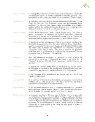 3 de noviembre       Se hace pública la renuncia del Coronel Manuel Contreras Sepúlveda
                     a la dirección de la CNI siendo ascendido a brigadier general. En su
                     reemplazo, asume como director de la CNI el general Odlanier Mena.

16 Noviembre         Se realiza un operativo de efectivos de seguridad y carabineros en la
                     Casa de Ejercicios San Francisco Javier, del Arzobispado. Para
                     justificarlo, se informa que habría sido sorprendida una reunión
                     político-sindical del partido Demócrata Cristiano, con la participación
                     de Andrés Zaldívar, Tomás Reyes, Eduardo Ríos y otros.

17 de noviembre      Vicario de la Solidaridad, Pbro. Cristián Precht, envía una carta a
                     diario La Segunda, a propósito de algunas editoriales y crónicas
                     atacando a la Vicaría de la Solidaridad, en las que la acusa de
                     realizar labores de desprestigio al gobierno y de activismo político.

23 de noviembre      El Gobierno prohíbe el ingreso a Chile a tres mujeres familiares de
                     detenidos desaparecidos, Ana González, Gabriela Bravo y Ulda Ortiz,
                     quienes regresaban de países de Europa y de Estados Unidos, luego
                     de haber sido invitadas por organismos de derechos humanos
                     extranjeros, entre ellos la ONU, para dar a conocer las gestiones
                     realizadas ante el gobierno en la búsqueda de sus familiares. Deben
                     regresar a EEUU donde se les concede asilo.

Noviembre            Ante 600 dirigentes sindicales, el general Pinochet anuncia la
                     relegación al norte de 7 dirigentes gremiales, 4 de ellos de “El
                     Teniente”. El bando 111 del 26 de noviembre, prohíbe informar al
                     respecto.

Noviembre            En Venezuela, Jaime Castillo Velasco, efectúa un ayuno por 4 días.
                     Protesta por “el derecho a vivir en la patria”. Paralelamente en Chile,
                     4 jóvenes DC ayunan en su apoyo en la Parroquia Universitaria.

2 de diciembre       En la Parroquia María Magdalena en Puente Alto se inaugura el
                     Policlínico Solidaridad.

2 de diciembre       En el local de la Vicaría de la Zona Oeste, un grupo de ex detenidos
                     políticos, en un acto celebran un año de su liberación, tras haber
                     permanecido detenidos en diversos campos.

5 de diciembre       En las Naciones Unidas se vota el proyecto de resolución contra el
                     gobierno militar. Por 96 a favor, 14 en contra y 25 abstenciones, se lo
                     acusa de violar los derechos humanos del pueblo chileno.

12-18 de diciembre Se realiza en Santiago la Semana para la Cultura y la Paz organizada
                   por la Unión de Escritores Jóvenes (UEJ). Participan: el Grupo Cámara
                   Chile, la Sociedad de Escritores de Chile, la Agrupación Cultural Santa
                   Marta, la Agrupación Folclórica Universitaria, el Taller 666, el Taller Sol,
                   los talleres de las universidades Católica, Chile y Técnica, la Pastoral
                   Juvenil de la Zona Oriente y las Casas de Arte Espacio Siglo XX,
                   Bellavista y Cromo.




                                              8
 